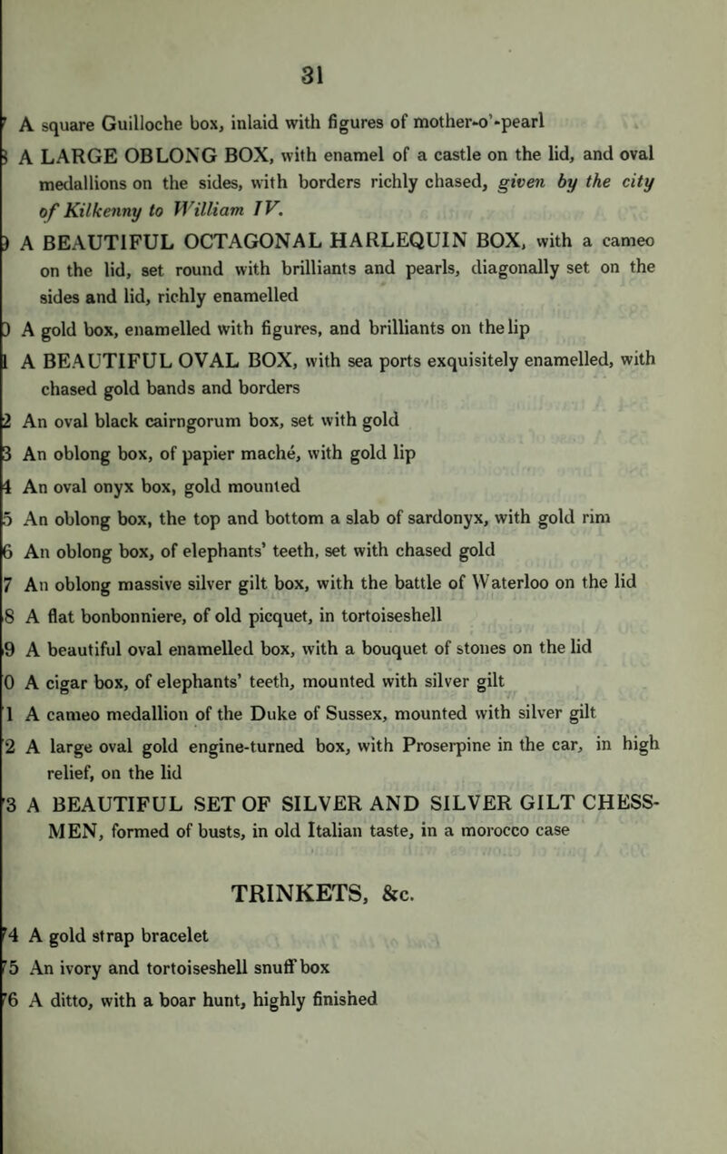15 A half hoop, of rubies and turquoises A knotted gold ring ; and a snake, with small turquoises A snake ring, with ruby and emerald; 1, with hands and small turquoises A pearl half hoop; 1, with a sapphire and moonstone A bloodstone hoop, set in gold, with a small opal , 1, with a mosaic; and 1 other A solid gold ring, with the imperial eagle on cornelian Three massive gold hoops; and 4 small hoops A chased ring, with a fine carbuncle A hoop, of garnets; a snake ring ; and a half hoop, of imitations ot brilliants A mourning ring, for Prince Louis Ferdinand of Prussia ; 2 others ; and a German iron ring, with inscription Fifteen very thin gold rings, with a very small stone in each ; and 4 small twisted rings ) Five thin enamelled hoops ; and an enamelled setting tor a stone ring ) A handsome twisted snake ring A double snake ring; and a flat ring, inscribed “ Amour et Amitie ” 2 A solid gold broad hoop 5 A massive gold Knight Templar’s ring, with the cross V. D. S. A. I A ring, with small pearls ; a chased hoop ; and 1 other 3 A cornelian hoop, set with gold 3 A gold ring, with hands united ; and 8 very thin gold rings 7 Two gold snake rings 3 A twisted knot ring ; and a snake ring, twisted three times 9 Two chased gbld rings ; and a flat ring 0 Six gold rings, thin ; a gold ring, with hands united; and 1 with an angel 1 A massive chased gold ring, inscribed “ For Dr. Parr.