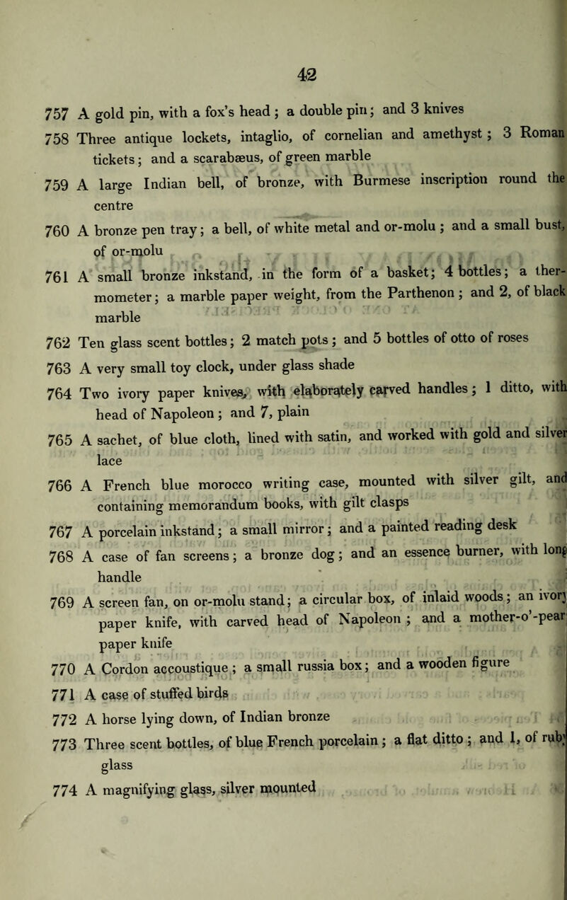 757 A gold pin, with a fox’s head ; a double pin; and 3 knives 758 Three antique lockets, intaglio, of cornelian and amethyst; 3 Roman tickets; and a scarabaeus, of green marble 759 A large Indian bell, of bronze, with Burmese inscription round the centre 760 A bronze pen tray; a bell, of white metal and or-molu ; and a small bust, of or-molu _ 761 A small bronze inkstand, in the form of a basket; 4 bottles; a ther¬ mometer ; a marble paper weight, from the Parthenon; and 2, of black marble 762 Ten glass scent bottles; 2 match pots; and 5 bottles of otto of roses 763 A very small toy clock, under glass shade 764 Two ivory paper knives, with elaborately carved handles; 1 ditto, with head of Napoleon ; and 7, plain 765 A sachet, of blue cloth, lined with satin, and worked with gold and silver lace 766 A French blue morocco writing case, mounted with silver gilt, and containing memorandum books, with gilt clasps 767 A porcelain inkstand; a small mirror; and a painted reading desk 768 A case of fan screens; a bronze dog; and an essence burner, with long handle 769 A screen fan, on or-molu stand; a circular box, of inlaid woods; an lvorj paper knife, with carved head of Napoleon ; and a mother*o -pear paper knife 770 A Cordon accoustique ; a small russia box; and a wooden figure 771 A case of stuffed birds 772 A horse lying down, of Indian bronze 773 Three scent bottles, of blue French porcelain ; a flat ditto ; and 1, of rub; glass 774 A magnifying glass, silver mounted