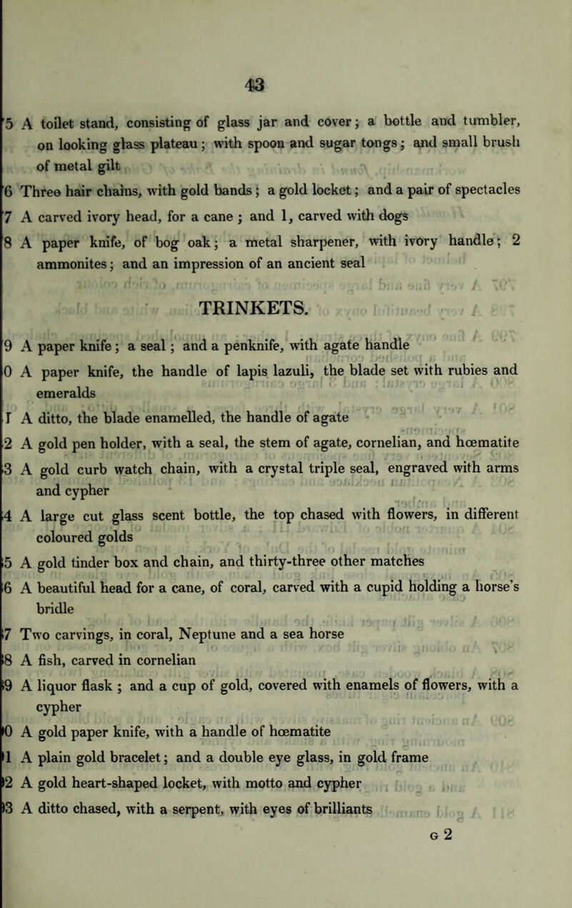 5 A toilet stand, consisting of glass jar and cover; a bottle and tumbler, on looking glass plateau; with spoon and sugar tongs; and small brush of metal gilt 6 Three hair chains, with gold bands; a gold locket; and a pair of spectacles 7 A carved ivory head, for a cane ; and 1, carved with dogs 8 A paper knife, of bog oak; a metal sharpener, with ivory handle; 2 ammonites; and an impression of an ancient seal HohTo .miric- rrchla nwiwt* blits eufl v/m A “C\ TRINKETS. 9 A paper knife; a seal ; and a penknife, with agate handle 0 A paper knife, the handle of lapis lazuli, the blade set with rubies and emeralds 1 A ditto, the blade enamelled, the handle of agate /ifOMi'yjrr- 2 A gold pen holder, with a seal, the stem of agate, cornelian, and hoematite 3 A gold curb watch chain, with a crystal triple seal, engraved with arms and cypher 4 A large cut glass scent bottle, the top chased with flowers, in different coloured golds 5 A gold tinder box and chain, and thirty-three other matches 6 A beautiful head for a cane, of coral, carved with a cupid holding a horse’s bridle 7 Two carvings, in coral, Neptune and a sea horse : 8 A fish, carved in cornelian >9 A liquor flask ; and a cup of gold, covered with enamels of flowers, with a cypher 10 A gold paper knife, with a handle of haematite 1 A plain gold bracelet; and a double eye glass, in gold frame 2 A gold heart-shaped locket, with motto and cypher 13 A ditto chased, with a serpent, with eyes of brilliants g 2