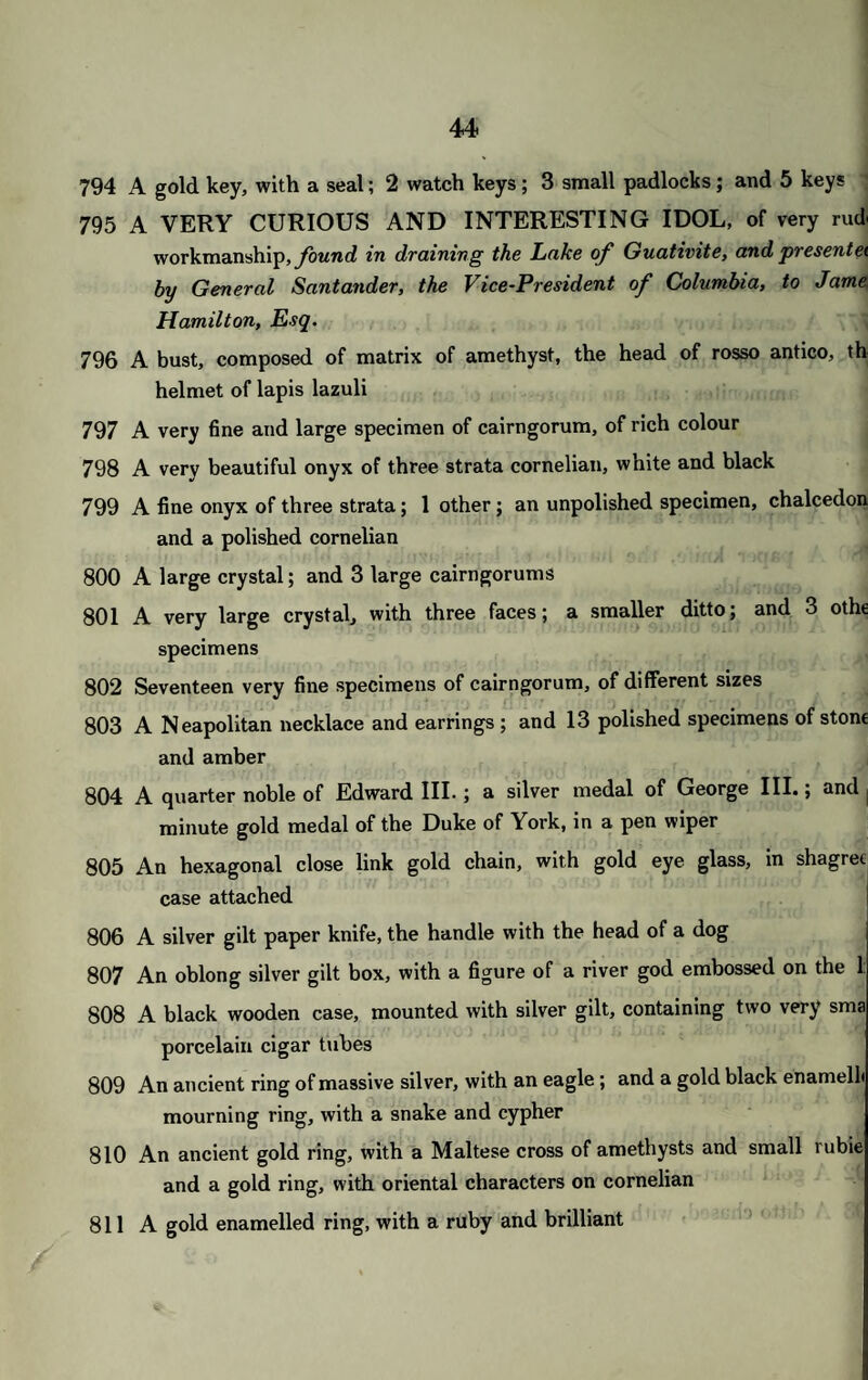 45 2 A gold chased ring, with a fine large turquoise 3 A seal, with the head of Shakspeare on white cornelian; 3 keys; 3 thin rings; and a paste head 4 A gold snake ring; and a chain of alternate links of gold and onyx 5 A handsome flat gold chain of small circular links, with pendant hand, in a case 6 A round link gold neckchain; and a ditto shorter 7 A very handsome thick square link chain 8 A gold watch guard, of oval links 9 A very handsome gold curb chain 0 A hair chain, with gold bands; a smaller ditto; and a small coral chain 1 A pair of spectacles, gold mounted ; a hair bracelet, with gold bands and lockets, with initials of gold ; a hair watch chain, with gold ornaments ; and 2 gold seal rings 2 Three gold frames for eye glasses; a gold heart-shaped locket; a small glass locket; and 6 rings 3 Two seal chains of Trichinopoly gold ; 33 seals ; and a key 4 A seal; a pair of small pearl earrings, with pearl loops and hair ; a cross of gold with ruby heart in the centre, and small brilliants; 1, of fire¬ stone, with small brilliants; 4 thin rings; a purse ring with pearls; and a small gold vase, set with pearls and emeralds 5 A cross-shaped amulet; a triangular ditto; a circular ditto, small; and 4 others; an amulet brooch, gold mounted; a small ditto; 2 small ornaments of coral; an onyx; and a piece of jaspar 6 A gold heart-shaped locket ; a ditto smaller; 2 gold rings, with amethysts; and 2 chased gold clasps, for ribbons 7 Twenty gold rings, various ; 5 brooches and lockets; and 4 watch keys 8 A circular flat gold locket; 1, in the form of a lyre, partly enamelled ; a heart-shaped locket; 1, of glass; 2 gold purse ends ; and 2 oval medallions