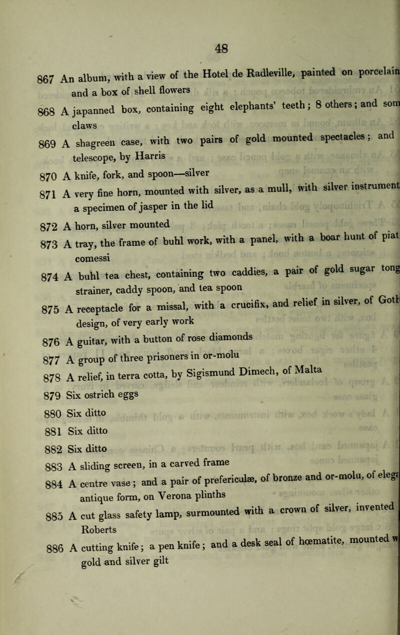 CONDITIONS OF SALE. I. The highest Bidder to be the Buyer ; and if any dispute arise betweei two or more Bidders, the Lot in dispute shall be immediately put up agaii and re-sold. II. No Person to advance less than Is.—above Five Pounds, 5s.—and so or in proportion. III. The Purchasers to give in their Names and Places of Abode, and to par down 5s. in the Pound, or more, in part Payment, of the Purchase Money, if required ; in default of which, the Lot or Lots so purchased t( be immediately put up again and re-sold. IV. The Lots to be taken away, with all Faults and Errors of Description, a the Buyer’s Expense, within Two Days from the Sale; Messrs. Christii and Manson not considering themselves answerable for the correct de scription or authenticity of any Lot. V. To prevent inaccuracy in delivery, and inconvenience in the settlement of tin Purchases, no Lot can on any account be removed during the time of Sale and the Money must be absolutely paid on the delivery VI. Upon failure of complying with the above Conditions, the Money depositee in part of Payment shall be forfeited; all Lots uncleared within the tim< aforesaid shall be re-sold by public or private Sale; and the Deficiency (if any) attending such Re-sale, shall be made good by the Defaulter a this Sale.