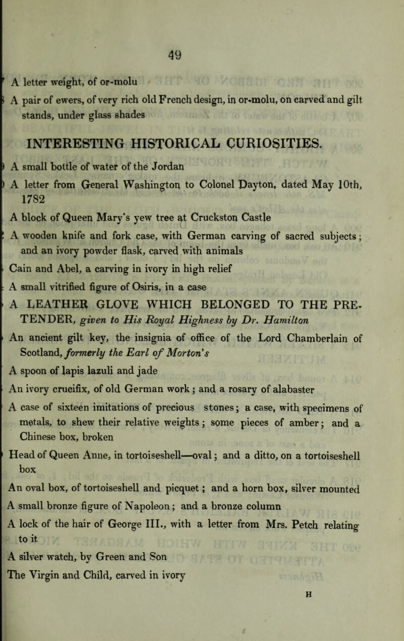 SECOND DAY'S SALE. On THURSDAY, JUNE the 29th, 1843 AT ONE O’CLOCK PRECISELY. RINGS. 214 Nine gold hoops 215 A gold filagree ring, with hands; and 2 rings, with onyxes 21G A black enamelled ring, “ Charlotte;” and 6, with hair -17 A mourning ring, for Louis XVI.; 2 others; and 2 broad hoops, t inscriptions 218 A gold ring; a snake ring; and a broad flat ring, with small pearls 219 A chased gold ring, with hair; l, with hair and small pearls; 1 oth and 1 with small stones 220 A solid gold ring, with a rose 221 A gold ring, with a heart-shaped topaz 222 Seven rings—various 223 A ring, with chrysopraz ; an engraved hoop, with enamel 224 A snake ring, with hair; a plain hoop, with hair; and a coral hoop 225 A ring, with a chrysolite and two pearls 226 A ring, with a sapphire 227 Three gold rings