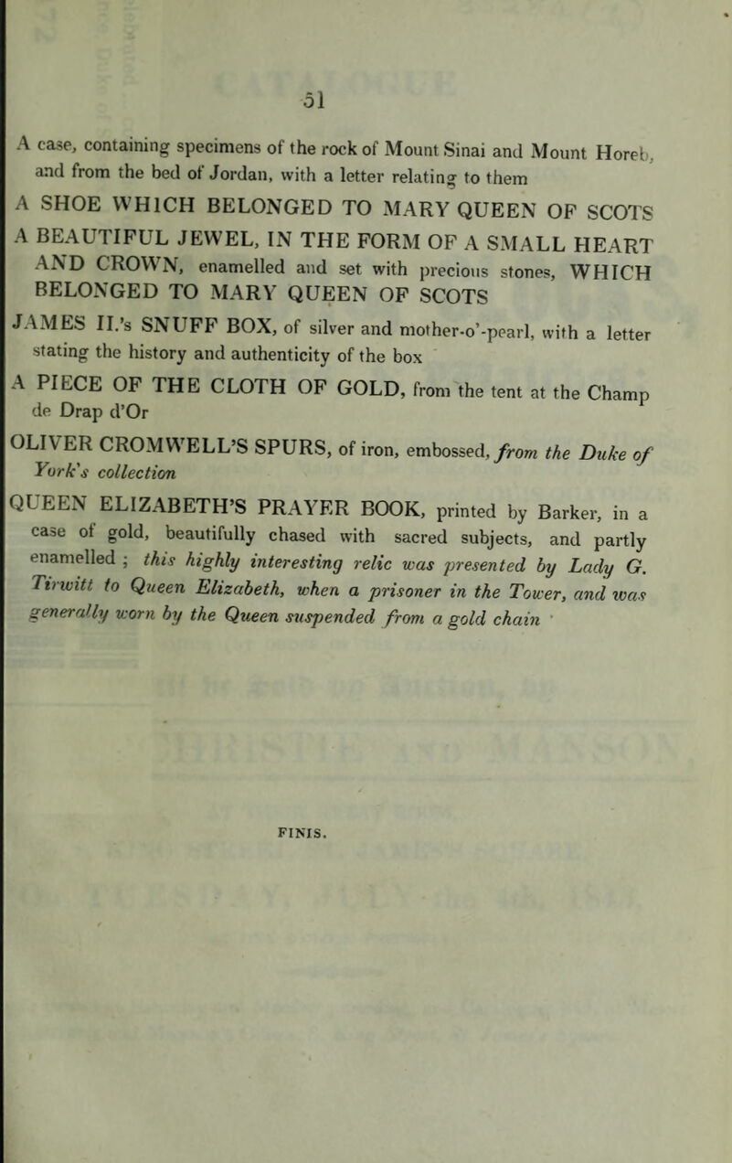 30 540 A LONG OVAL BOX, with figures and ornaments chased in gold 01 the surface, in fine old taste 541 A flat upright oval box, in four compartments, spirally fluted with blui enamel, formerly Queen Charlotte's 542 An oval box of cornelian, with a medallion of an evangelist on the lid, se round with pearls, and with festoons, enamelled 543 An octagonal box, composed of various stones, with a beautiful ename portrait of a gentleman on the lid, and a catalogue of the stones in th box 544 An oval inlaid Saxon box, with centre medallion, and chrysopraz border 545 AN OCTAGONAL BOX, inlaid with agates, a miniature on the lid, an' enamelled borders, given by the Prince Regent 546 A SMALL OBLONG CHASED GOLD BOX, with an “ M ” in brilliant on the lid, given by the Queen of Wurtemberg 547 An oblong gold enamelled box, black and gold, with flowers 548 An oblong tortoiseshell box, with a miniature of Jupiter and Antiope, afte Correggio, with chased gold border 549 A round box, of fine old picquet work, black and gold 550 An oblong box, with cupids in porcelain, and borders enamelled on gold 551 A BEAUTIFUL OVAL BOX, OF LAPIS LAZULI, with enatnelle miniatures, and borders of chased gold 552 A square box, the top, sides, and bottom with Flemish enamelled minis tures, the borders of beautiful chased gold 553 A VERY FINE OBLONG BOX, with miniatures of animals, the bordei of lapis lazuli and chased gold 554 An hexagonal enamelled box, with miniatures on the lid and bottom, an borders of pearls 555 A round scalloped black enamelled bonbonniere 556 A round box, engine-turned, with chased and enamelled border, formen the Duke of Gloucester's