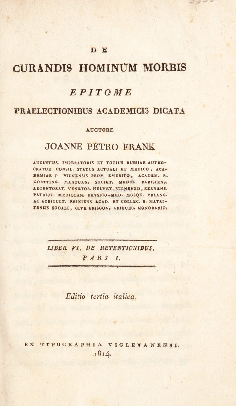 D E CURANDIS HOMINUM MORBIS EPITOME PRAELECTIONIBUS ACADEMIGIS DICATA AUCTORE JOANNE PETRO FRANK AUCUSTISS IMPERATOJRIS ET TOTIUS RUSSIAB AUTKO- CRATOR. CONSIL. STATUS ACTUALI ET MEDICO , ACA- DEMIAE J' VILNENSIS PROP EMERITO, ACADEM. 8. COETTINC MANTUAN. SOCIET. MEDIC. PARJSIENS. ARCENTORAT. VENETOR. HELVET. VILNENSIS, BERNENS. PATRIOT MEDIOLAN. PHYSICO-MED. MOSQU. ERLANG. AC ACRTCULT. BRIXIENS ACAD ET COILEC. H- MATRI- TSNSIS SODALI, CIVE BRISCOV. FRIBURC. UONORARIO. LJBER VI. DE RETENTI0N1BUS. PARS I. Edltio tertia italica. EX TTPOGRAPHIA VIGLETANENSX, 1814.