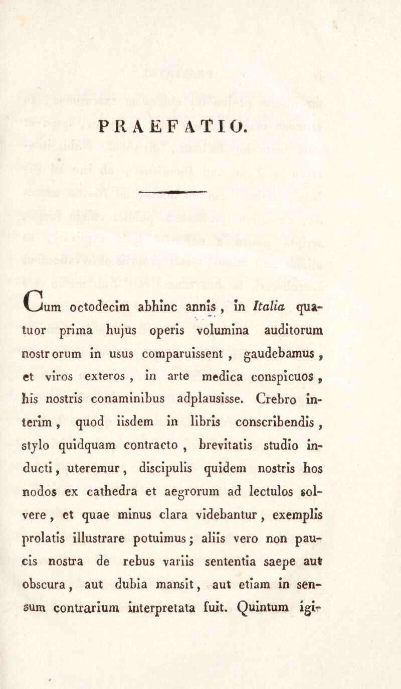 PRAEFATIO. Gum octodecim abhlnc annis , In Italia qua- tti or prima hujus operis volumina auditorum nostrorum in usua comparuissent , gaudebamus f et viros exteros , in arte medica conspicuos , bis nostris conaminibus adplausìsse. Crebro in- terim , quod iisdem in libris conscribendis, stylo quidquam contracto , brevitatis studio in- ducti, uteremur, discipulis quidem nostris hos nodos ex cathedra et aegrorum ad lectulos sol- vere , et quae minus clara videbantur, exemplis prolatis illustrare potuimus ; aliis vero non pau- cis nostra de rebus variis sententia saepe aut obscura, aut dubia mansit, aut etiam in sen- nini contrarium interpretata fuit. Quintum igir