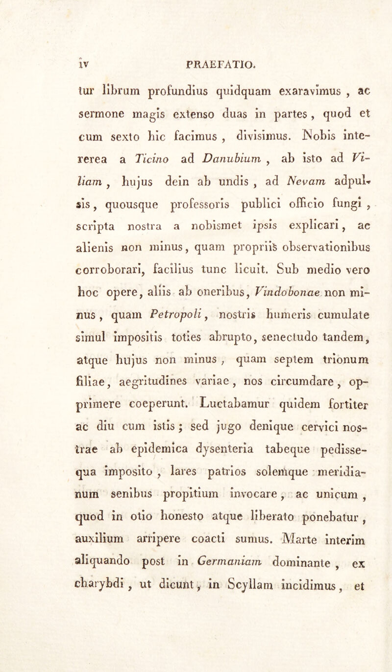 tur librum profundius quidquam exaravimus , ac sermone magls extenso duas in partes , quod et cum sexto hic facimus , divisimus. iN'obis inte- rerea a Ticino ad Danubium , ab isto ad Vi- llani , bujus dein ab undis , ad Neo am adpuL sis, quousque professori publici officio fungi , scripta nostra a nobismet ipsis explicari, ac alienis non minus, quam propria observationibus corroborari, facilius tunc licuit. Sub medio vero hoc opere, aliis ab oneribus, Vindobonae non mi- nus , quam Petropoli, nostri humeris cumulate simul impositis toties ahrupto, senecludo tandem, atque hnjus non minus , quam septem trionum hliae, aegritudines variae, nos circumdare , op- primere coeperunt. Luctabamur quidem fortiter ac din cum istis ; sed jugo denìque cervici nos- trae ab epidemica dysenteria tabeque pedisse- qua imposito , lares patrios solemque meridia- num senibus propitium invocare, ac unicum , quod in olio honesto atque liberato ponebatur , auxilium ampere coacti surnus. Marte interim aliquando post in Germaniam dominante , ex charybdi , ut dicunt, in Scyllam incidimus, et