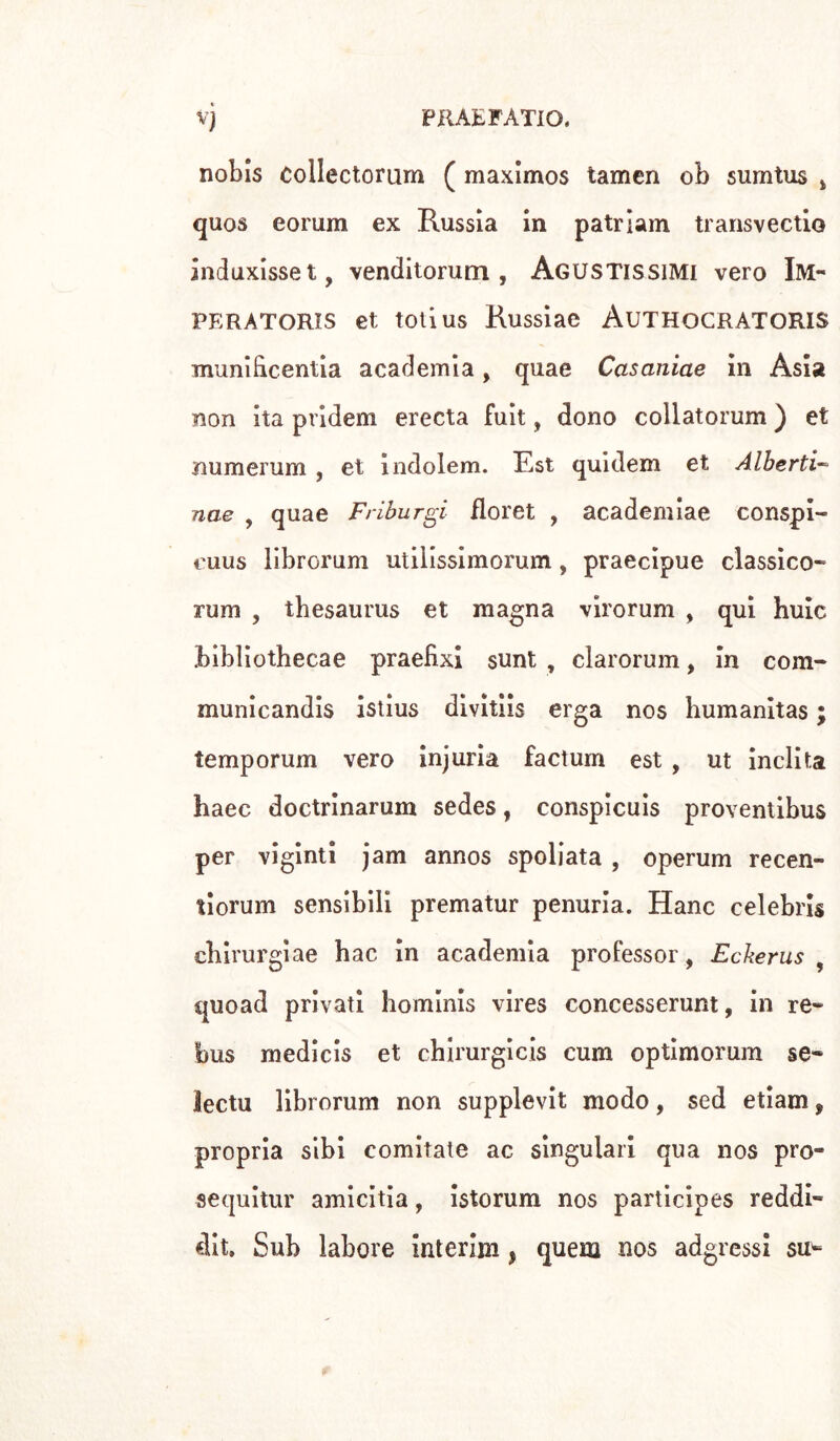 nobis collectoram ( maximos tamcn ob surntus ì quos eorum ex Russia in patriarci transvectio induxisset, venditorum , Agustissimi vero Im- peratoris et totius Russiae Authocratoris munifrcentia academia, quae Casaniae in Asia non ita pridem erecta fuit, dono collatorum ) et numerum , et indolem. Est quidem et Alberti- nae , quae Friburgi floret , academiae conspi- euus librGrum utilissimorum, praecipue classico- rum , thesaurus et magna virorum , qui huic bibliothecae praefixi sunt , clarorum, in com- municandis istius divitiis erga nos bumanitas ; temporum vero injuria factum est , ut inclita haec doctrinarum sedes, conspicuis proventibus per viginti jam annos spoliata , operum recen- tiorum sensibili prematur penuria. Hanc Celebris ehirurgiae hac in academia professor, Eckerus , quoad privati hominis vires concesserunt, in re- bus medicis et chirurgicis cum optimorum se- lectu librorum non supplevit modo, sed etiam, propria sibi comitate ac singulari qua nos pro- se quitur amicitia, istorum nos participes reddi- dit» Sub labore interim, quem nos adgressi su-