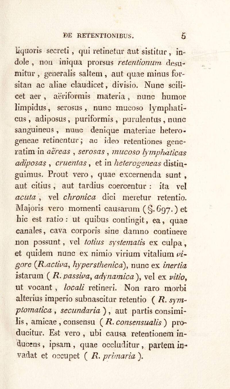liquoris secreti , qui retinetur aut sistitur , in- dole , non iniqua prorsus retentìonum desu- mitur , generalis salterà , aut quae minus for- sitan ac aliae claudicet, divisio. Nane scili- cet aer , aeriformi materia, none humor limpidus, serosus , nunc mucoso lympliati- cus , adiposus, puriformis , purulentus , nunc sanguineus , nuuc denique materiae hetero- geneae retinentur ; ac ideo retentiones gene- ratim in a'èreas , serosas , mucoso lymphaticas adlposas , crucntas, et in heterogeneas distin- guimus. Prout vero , quae excernenda sunt , aut citius, aut tardius coercentur : ita vel acuta , vel chronica dici meretur retentio. Majoris vero momenti causarum (§.697.) et hic est ratio: ut quibus contingit, ea, quae canales, cava corporis sine damno contiuere non possunt, vel totius systernali* ex culpa, et quidem nunc ex ninno virium vitalium vi- gore (R.adiva, hypersthenica), nunc ex inertia istarum ( R. passiva, ady riamica ), vel ex vii io, ut vocant , locali retineri. Non raro morbi alterius imperio subnascitur retentio ( R. sym- ptomatica , secundaria ) , aut partis consimi- li , amicae , consensu ( R. consensualis ) pro- duciti. Est vero , ubi causa retentionem in- ducens , ipsam , quae occluditur, partem in* vadat et occupet ( R. primaria ).