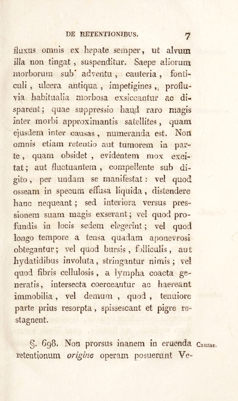 fluxus omnis ex hepate semper, ut alvum illa non tingat , suspenditur. Saepe alionmi morborum sub’ adveotu , cauteria, fonti- culi , ulcera antiqua , impetigines T; proda- via habitualia morbosa exsiceanttir ac di- sparent; quae suppressio Iiaud raro magis In ter morbi approximantis satellites , quam e’jiisdem inter eausas , numeranda est. Non omnis etiam retentio aut tumorem in par- te , quam obsidet , e vi dòn te ni mox exci- tat ; aut fluctuantein , compellente sub di- gito , per undam se manifestat : ve! quoti osseani in specum effusa lìquida, distendere hanc nequeant ; sed interiora versus pres- sionetn suam magis exserant ; vel quod pro- fundis in locis sedem elegetint ; vel quod longo tempore a tensa quadam aponevrosi obtegantur; vel quod bursis , fdiiculis , aut liydatidibus involuta, stringantur nimis ; vel quod fibris cellulosis , a ìympha coacta ge- nerai is , intersecta coerceantur ae haereant Immobilia, vel demani , quod , tenuiore parte prius resorpta, spìssescant et pigre re- stagnent, §. 698. Non prorsus inanem in eruenda xetentionum orìgine operam posuerunt Ve- Causae..