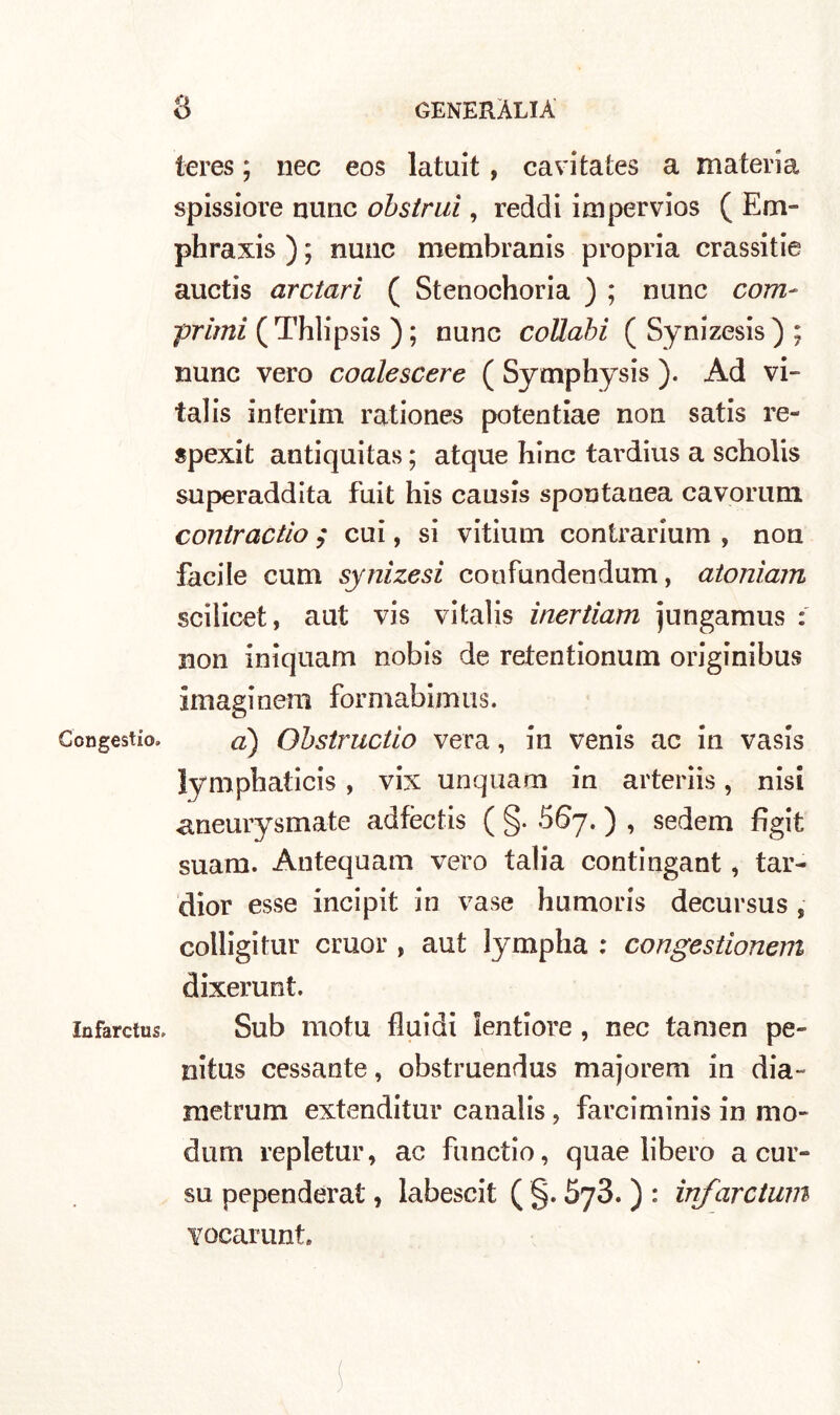 Congestio. Infarctus. ieres ; nec eos latuit , cavitates a materia spissiore nunc obstrui, recidi impervios ( Erri- phraxis ) ; nunc membranis propria crassitie auctis arctari ( Stenochoria ) ; nunc com- primi ( Thlipsis ) ; nunc collabi ( Synizesis ) ; nunc vero coale scere ( Symphysis ). Ad vi- talis interim rationes potentiae non satis re- spexit antiquitas ; atque hinc tardius a scholis superaddita fuit his causis spontanea cavorum contractio $ cui, si vitium contrarium , non facile cum synizesi coufundendum, atoniam scilicet, aut vis vitalis inertiam jungamus : non iniquam nobis de retentionum originibus imaginem formabiimis. à) Obstructio vera, in venis ac in vasis lymphaticis , vix unquam in arteriis, nisi aneurysmate adfèctis ( §. 667. ) , sedem figit suam. Antequam vero talia contingant, tar- dior esse incipit in vase humoris decursus , colligitur cmor , aut lympha : congestionem dixerunt. Sub motu fluidi lentiore , nec tamen pe~ nitus cessante, obstruendus majorem in dia- metrum extenditur canalis, farciminis in mo- durn repletur, ac functio, quae libero a cur- su pependerat, labescit ( §. 5y3. ) : infarcium vocarunt.