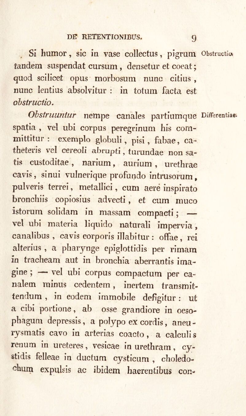 I DE RETENTIONIBUS. 9 Si humor, sic in vase collectus, pigrum tandem suspendat cursum , densetur et coeat ; quod scilicet opus morbosum nunc citius , nunc lenti us absolvitur : in totum facta est oh str lidio, Obstruuntur nempe canales partiumque spatia , vel ubi corpus peregrinum his com- mittitur : exemplo globuli, pisi, fabae, ca- theteris vel cereoli abrupti, turundae non sa- tis custoditae, narium, aurium , urethrae cavis, sinui vulnerique profondo intrusorum, pulveris terrei, metallici, cum aere inspirato bronchiis copiosius advecti, et cum muco istorum solidam in massam compacti ; — vel ubi materia liquido naturali impervia, eanalibus , cavis corporis illabitur : offae, rei alterius , a pharynge epiglottidi per rimam in tracheam aut in bronchia aberrantis ima- gine ; — vel ubi corpus compactum per ca- nalem rninus cedentem, inertem transmit- tendum , in eodem immobile defìgitur : ut a cibi portione, ab osse grandiore in oeso- pbagum depressi, a polypo ex cordi, aneu- rysmatis cavo in arterias coacto, a calculis renum in ureteres, vesicae inuretbram, cy- stidis felleae in ductum cysticum , choledo- ^burn expulsis ac ibidem haerentibus con^ Obstructia DifForentiae