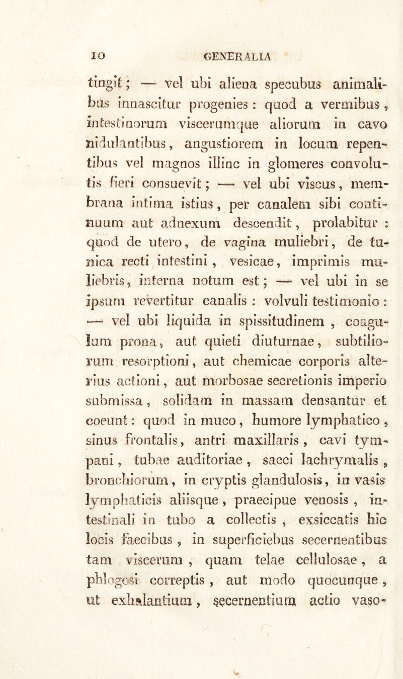 tingiÉ ; — vel ubi aliena specubus animali* bus innascitur progenies : quod a vermibus « intestinorum viscerumque aliorum in cavo uiduìantibus, angustiorem in locum repen- tibus vel magnos illinc in glomeres convolu- tis fieri consuevit ; — vel ubi viscus, mem- brana intima istius, per canaletti sibi conti- nuum aut adnexum descendit „ prolabitur : quod de utero, de vagina muliebri, de tu- nica recti intestini , vesicae, imprimis mu- li eb ri s , interna notum est; — vel ubi in se ipsum revertitur canalis : voivuli testimonio : — vel ubi liquida in spissitudinem , coagu- larti prona, aut quieti diuturnae, subtilio- rum resorptioni, aut chemicae corporis alte- rius actioni, aut morbosae secretionis imperio submissa, solidari! in massaro densantur et coeunt : quod in muco, humore lymphatico 5 sinus frontalis, antri maxillaris , cavi tym- pani, tubae auditoriae , sacci lachrymalis , bronchiorum, in cryptis glandulosis, in vasis lymphaticis aliisque, praecipue venosis , in- testinali in tubo a collectis , exsiccatis hic locis faecibus , in superficiebus secerneatibus tam viscerum , quam telae cellulosae, a phlogosi correptis , aut modo quocunque, ut exhalantiuni, sqcementium actio vaso*