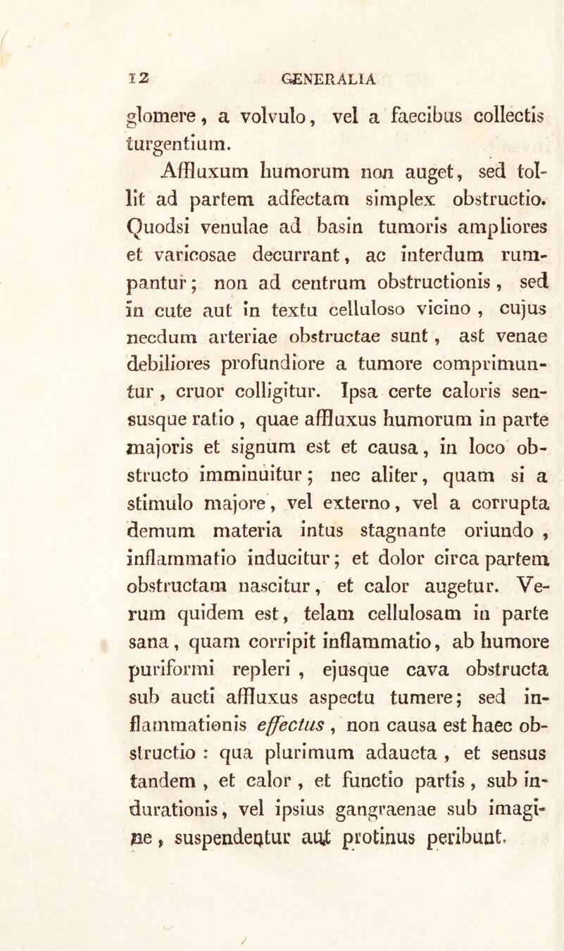 glomere, a volvulo, vel a faecibus collectis turgentium. Affluxum humorum non auget, sed tol- lit ad partem adfectam simplex obstruetio. Quodsi venulae ad basin tumoris ampliores et varicosae decurrant, ac mterdum rum- pantar ; non ad centrum obstructionis , sed in cute aut in textu celluloso vicino , cujus necdum auteriae obstructae sunt , ast venae debiliores profundiore a tumore comprimun- tur , cruor colligitur. Ipsa certe caloris sen- susque ratio , quae affluxus humorum in parte znajoris et signum est et causa, in loco oh- structo imminuitur ; nec aliter, quam si a stimalo majore, vel externo, vel a corrupta demum materia intus stagnante oriundo , inflammatio inducitur ; et dolor circa partem obstructam nascitur, et calor augetur. Ve- runi quidem est, telam cellulosam in parte sana, quam corripit inflammatio, ab humore puriformi repleri , ejusque cava obstructa sub aucti affluxus aspectu tumere; sed in- flamrnationis effectus , non causa est haec ob- siructio : qua plurimum adaucta , et sensus tandem , et calor , et functio partis, sub in* durationis, vel ipsius gangraenae sub imagi- m t suspendeQtur ani protinus peribunt