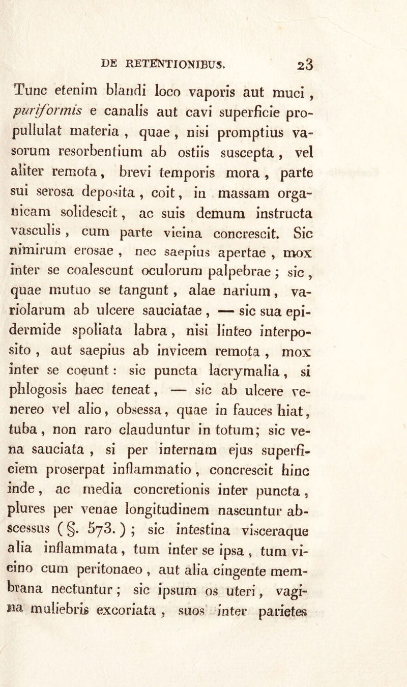 Tunc etenim blandi loco vaporis aut muci , -purifortnis e canalis aut cavi superficie prò- puliulat materia , quae , nisi promptius va- sorum resorbentium ab ostiis suscepta , vel aliter remota, brevi temporis mora , parte sui serosa deposita , coit, in massam orga- nicam solidescit, ac suis demum instructa vasculis, cura parte vicina concrescit. Sic nimirum erosae , nec saepius apertae , mox inter se coalescunt oculorum palpebrae ; sic, quae mutuo se tangunt, alae narium, va- riolarum ab ulcere sauciatae , — sic sua epi- dermide spoliata labra, nisi linteo interpo- sito , aut saepius ab invicem remota , mox inter se coeunt : sic puncta lacrymalia, si phlogosis haec teneat, — sic ab ulcere ve- nereo vel alio, obsessa, quae in fauces hiat, tuba, non raro clauduntur in totum; sic ve- na sauciata , si per internam ejus superfi- ciem proserpat inflammatio , concrescit hinc inde, ac media concretionis inter puncta, plures per venae longitudinem nascuntur ab- scessus ( §. S73. ) ; sic intestina visceraque alia infiammata, tum inter se ipsa , tum vi- eino cum peritonaeo , aut alia cingente mem- brana nectuntur ; sic ipsnm os uteri, vagi- na muliebri^ excoriata , suos inter parietes