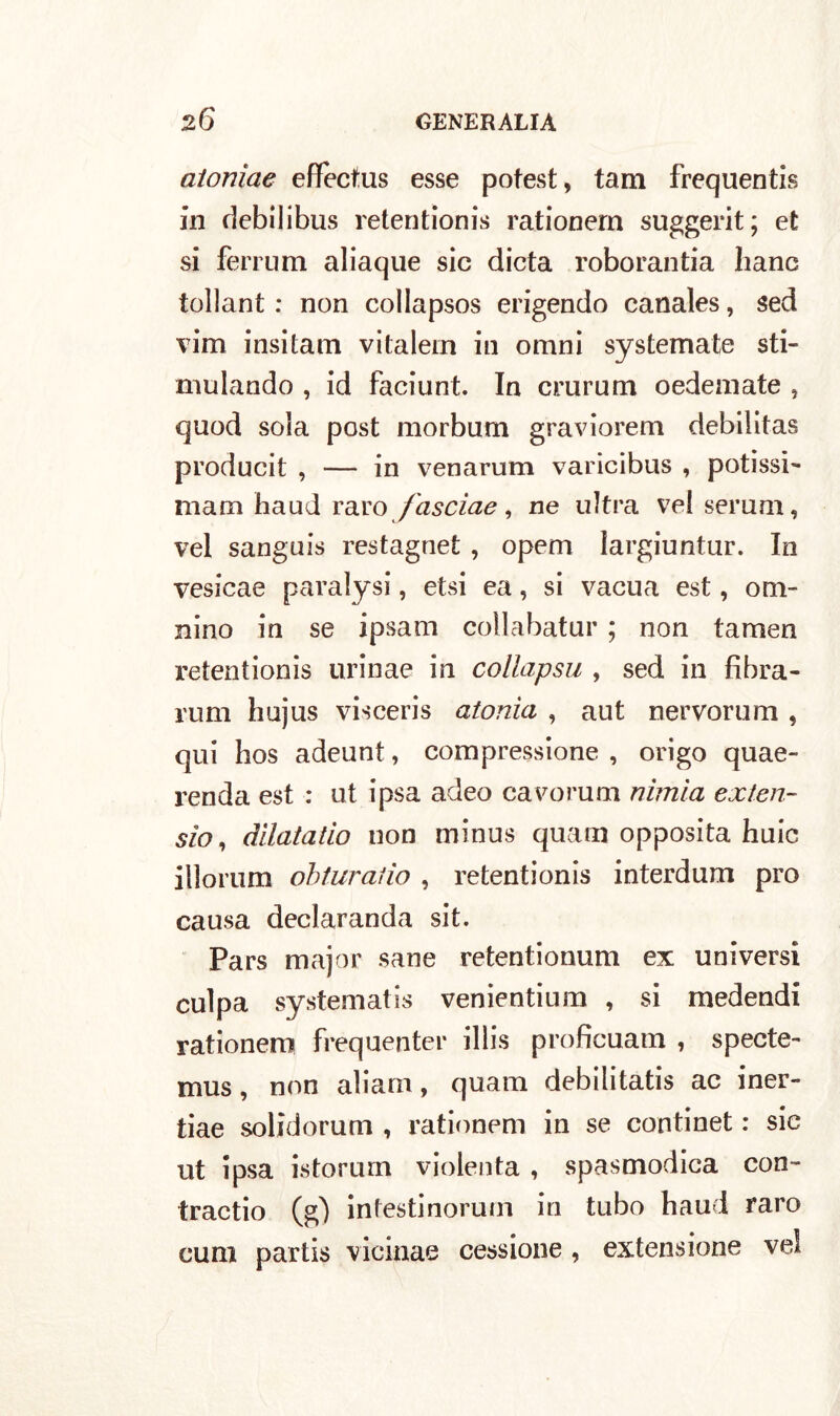 atoniae effectus esse potest, tam frequentis in debilibus retentionis rationern suggerit; et si ferrum aliaque sic dieta roborantia liane tollant : non coliapsos erigendo canales, sed vim insitam vitalern in omni systemate sti- molando , id faciunt. In crurum oedemate , quod sola post morbum graviorem debilitas producit , — in venarum varicibus , potissi- mani haud raro fascine, ne ultra vel serum, vel sanguis restagnet , opem largiuntur. In vesicae paralysi, etsi ea, si vacua est, om- nino in se ipsam collabatur ; non tamen retentionis urinae in collapsu , sed in fibra- rum hujus visceris atonia , aut nervorum , qui hos adeunt, compressione , origo quae- renda est : ut ipsa adeo cavorum nimia exten- sio, dilatatio non minus quam opposita buie illorum obturatìo , retentionis interdum prò causa declaranda sit. Pars major sane retentionum ex universi culpa systematis venientium , si medendi rationero frequente!* illis proficuam , specte- mus, non aliam, quam debilitatis ac iner- tiae solidorum , rationern in se conti net : sic ut ipsa istorum violenta , spasmodica con- traevo (g) infestinorum in tubo haud raro cura partis vicinae cessione , extensione vel