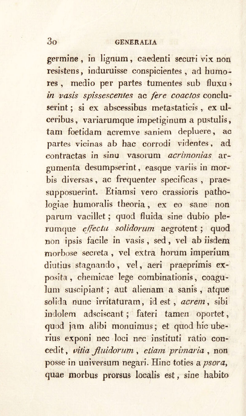 genuine, in lignum, caedenti securi vix non resistens, induruisse conspicientes , adbumo- res , medio per partes tumentes sub fluxu ? in vasis spissescentes ac fere coactos conclu- serint ; si ex abscessibus metastatici , ex ul- ceribus, variarumque impetiginum a pustulis, tam foetidam acremve saniem depluere, ac partes vicinas ab hac corrodi videntes » ad contractas in sinu vasorum acrimonias ar- gumenta desumpserint, easque variis in mor- bis diversas, ac frequenter specifìcas , prae- supposuerint. Etiamsi vero crassioris patho- logiae humoralis theoria, ex eo sane non parum vacillet ; quod fluida sine dubio ple- rum(|ue effecta solidorum aegrotent ; quod non ipsis facile in vasis , sed, vel ab iisdem morbose secreta , vel extra horum imperium diutius stagnando , vel, aeri praeprimis ex- posita , chemicae lege combinationis, coagu- lum suscipiant ; aut alienam a sanis , atque solida nane irritaturam, id est , acrem, sibi indolem adsciscant ; fateri tamen oportet, quod jam alibi monilimus ; et quod hic ube- rius exponi nec loci nec instituti ratio con- cedi t, pitia Jluidorum , etiam primaria , non posse in universum negavi. Hinc toties a psora, quae morbus prorsus localis est, sine habito