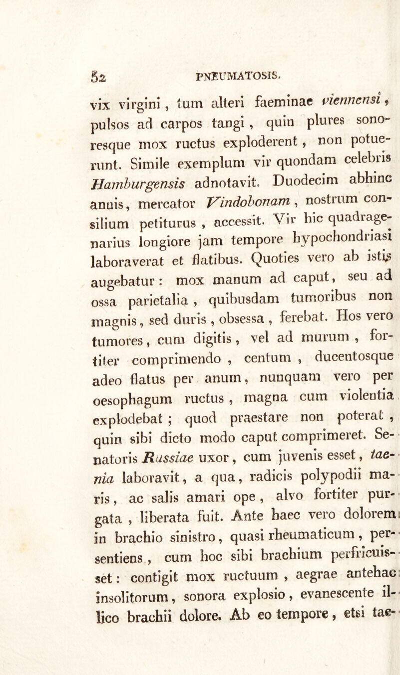 vix virgini, tum alteri faeminae vietine usi * pulsos ad carpos tangi , quin plures sono- resque inox ructus exploderent , non potue- runt. Simile exemplum vir quondam celebiis Hamburgensis adnotavit. Duodecim abhinc anuis, mercator Vindobonam , nostrum con- silium petiturus , accessit. Vir hic quadrage- xiarius longiore jam tempore hypochondnasi laboraverat et flatibus. Quoties vero ab isti augebatur: mox manum ad caput, seu ad ossa parietalia , quibusdam tumoribus non magnis, sed duris , obsessa , ferebat. Hos vero tumores, cu ni digitis , vel ad muiuni , foi*= tiier comprimendo , centum , ducentosque adeo flatus per anum, nunquam vero per oesophagum ructus , magna cum violentia explodebat ; quod praestare non poterai , quin sibi dicto modo caput comprimerete Se- natori Russine uxor, cum juvenis esset, tae- nia laboravit, a qua, radicis polypodii ma- ris, ac salis amari ope , alvo fortiter pur- gata , liberata fuit. Ante baec vero dolorem in brachio sinistro, quasi rheumaticum, per- sentiens , cum hoc sibi brachium perfricuis- set : contigit mox ructuum , aegrae antehac insolitorum, sonora explosio, evanescente il- lico brachii dolore. Ab eo tempore, etsi tae-