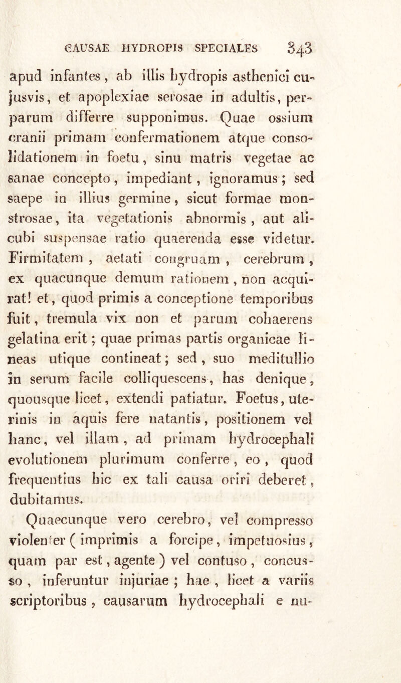 apud infantes , ab illis hydropis asthenici cu** jusvis, et apoplexiae serosae in adultis, per- parum differre supponimus. Quae ossium cranii primam eonfermationem atque conso-» ìidationem in foetu, sinu matris vegetae ac sanae concepto , impediant, ignora mus ; sed saepe in illius genuine, sicut formae mon- strosae, ita vegetationis ahnormis , aut ali- cubi suspensae ratio quaerenda esse videtur. Firmitatem , aetati congmam , cerebrum , ex quacunque demum rationem , non acqui- rat! et, quod primis a conceptione temporibus fuit, tremula vix non et parum coliaerens gelatina erit ; quae primas partis organicae li- neas utique contineat ; sed , suo meditullio in serum facile colliquescens, has denique, quousque licet, extendi patiatur. Foetus,ute~ rinis in aquis fère natantis, positionem vel hanc, vel illam, ad primam hydrocephali evolutionem plurimum conferre, eo , quod frequentius hic ex tali causa oriri deberet, dubitanms. Quaecunque vero cerebro, vel compresso violentar ( imprimis a forcipe, impetuosius, quam par est, agente ) vel contuso, concus- so , inferuntur injuriae ; hae , licet a variis scriptoribus , causarnm hydrocephali e mi-