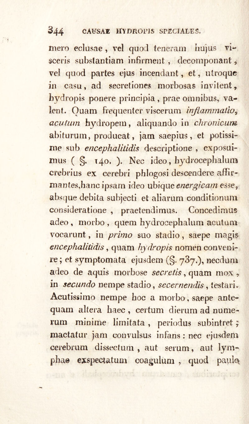 mero eclusae , vel quod teneram hujus vi** sceris subslantiam infirment , decomponant , ve! qaod partes ejus incendant, et, utroque in casu, ad secretiones morbosas invitent, hydropis ponere principia , prae omnibus, va- lent. Ouam frequenter viscerum inflammatìo5 acutum hydropem, aliquando in chronicum abiturum, producat, jam saepius, et potissi- me sub encephalitidis descriptione , exposui- mus ( §. 140. ). Nec ideo, bydrocephalums crebrius ex cerebri phlogosi descendere affir- mantes,hanc ipsarn ideo ub\c\i\e energicam esse, absque debita subjecti et aliarum conditionum consideratione , praetendimus. Concedimus adeo , morbo , quem hydrocephalum acutum voearunt, in primo suo stadio, saepe magis encephalitidis, qnam hydropis nomen conveni- re ; et symptomata ejusdem (§. 787.), necdum adeo de aquis morbose secretis, quam inox , in secundo nempe stadio, secernendis, testari. Acutissimo nempe hoc a morbo, saepe ante- quam altera haec , certuni dierum ad nume- rum minime limitata , periodus subintret ; mactatur jam convulsus infans : nec ejusdem cerebrum dissectum , aut serum, aut lym- pha© exspecutum coagulimi , quod pauk*.