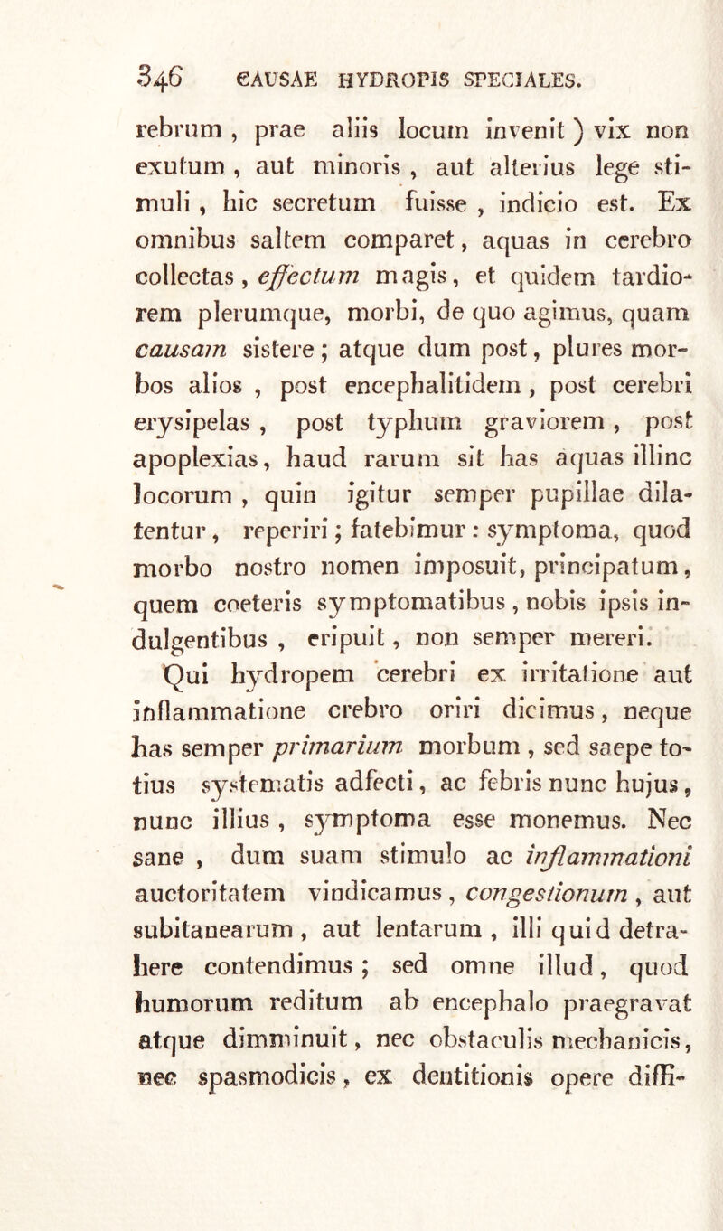 rebrum , prae aliis locuin invenit ) vlx non exutum , aut minoris , aut alterius lege sti- muli , hic secretimi fuisse , indicio est. Ex omnibus saltem comparet, aquas in cerebro collectas, effectum magis, et quidem tardio- rem plerumque, morbi, de quo agimus, quam causam sistere ; atque dum post, plures mor- bos alios , post encephalitidem , post cerebri erysipelas , post typhum graviorem, post apoplexias, haud rarum sii has aquas illinc locorum , quia igitur semper pupillae dila- tentur, reperiti ; fatebimur : symptoma, quod morbo nostro nomen imposuit, principatum, quem coeteris symptomatibus , nobis ipsis in- dulgentibus , eripuit, non semper mereri. Qui hydropem cerebri ex irritatone aut inflammatione crebro oriri dieimus, ncque has semper primarium morbum , sed sa epe to- tius systematis adfecti, ac febris nunc hujus, nunc illius , symptoma esse monemus. Nec sane , dum suam stimulo ac ìnflammationi auctoritatem vindicamus , congeslionum , aut subitanearum , aut lentarum , illi quid detra- here contendimus ; sed omne illud, quod humorum reditum ab encephalo praegravat atque dirarainuit, nec obstaculis mecbanicis, nec spasmodici, ex dentitionis opere diffi-