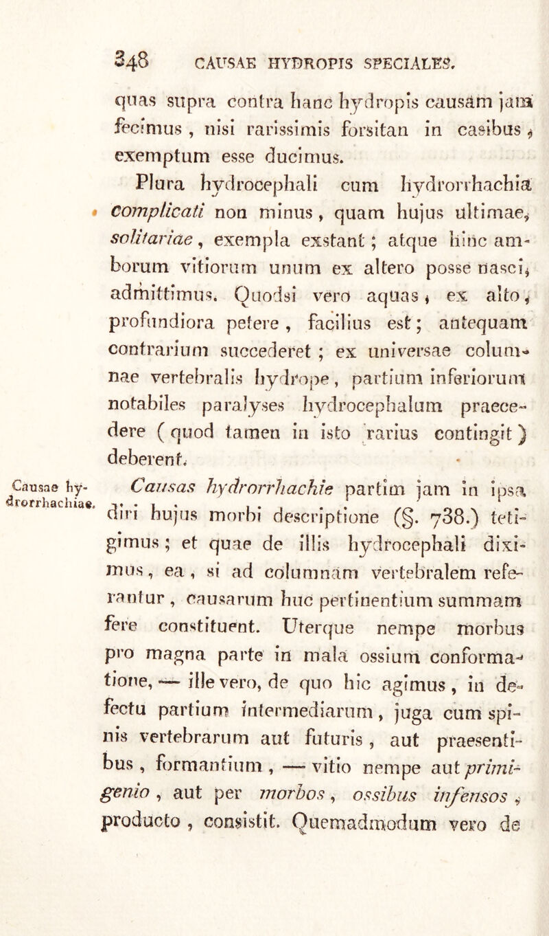 quas supra contra liane bydropis causam jafB fecimus , iiisi rarissimi forsitan in casibus $ exemptum esse ducimus. Plura hydrocephali cum Iiydrorrhachia, • complicati non minus , quam hujus ulti ni ae, soli tari de, exempla exstant ; atque bine am- borum vitiorum unum ex altero posse nasci* admittimus. Quodsi vero aquas * ex alto, profundiora pefere , facilius est; antequam eontrarium succederei ; ex universae colum- nae vertebra!is Iiydrope , partium inferiori!m notabiles paralyses hydrocephalum prece- dere ( quod taroen in Lsto rarius contingit} deberenf. Causa© hy- Causas hyctrorrhachie partìm jam in iòsa «rorrhachiae, 3* • 1 ♦ , . . . ' ^ din hujus morbi descriptione (§. 738.) teli- gimus ; et quae de ibis hydrocephali dixi- mus, ea , si ad cdlumnàm vertebralém refe- rantur , causa rum bue pertinentium summam fere constituent. Uterque nempe morbus prò magna parte in mala ossium conforma-' tione, — file vero, de quo hic agimus , in de- fectu partium inter mediani m, juga cum spi- nis vertebrarum aut futuris , aut presenti- bus , formati tiuni , —- vitio nempe aut primi- genio , aut per morbos, ossibus infensos , producto , consisti!. Quemadmodum vero da