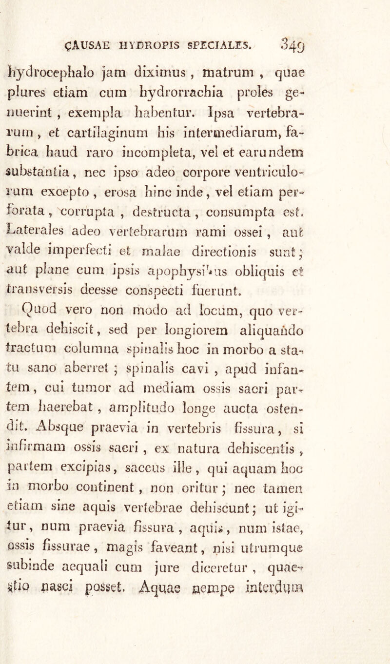 liydroeephalo jam diximus , matrum , quae plures etiam cum bydrorrachia proles ge- nuerint , exempla habentur. Ipsa vertebra- rum , et cartilaginum bis intertnediarum, fa- ■brica haud raro incompleta, vel et earundem substantia, nec ipso adeo corpore ventriculo- rum excepto , erosa bine inde, vel etiam per- forata , corrupta , destructa , consumpta est. Laterales adeo vertebrarilm rami ossei, au'fc valde imperfecti et maìae directionis stmt ; aut piane cum ipsis apophysrms obliquis et transversis deesse conspecti fuerunt. Quod vero non modo ad locum, quo ver- tebra debiscit, sed per longiorem aliquando tractum columna spinabsboc in morbo a sta-* tu sano aberret ; spinalis cavi , apud infan- tem, cui tumor ad mediani ossis sacri paiv tem baerebat , amplitudo longe aucta osten- dit. Absque praevia in vertebris fissura, si infirmarli ossis sacri , ex natura debiscentis , parte ni excìpias, saccus ille , qui aquam boa in morbo continent , non oritur ; nec tamen etiam sine aquis vertebrae debiscunt ; ut igi- tur, nura praevia fissura , aquis, num istae, ossis fissurae , magis faveant, nisi utrumqu© subinde acquali cum jure diceretur , quae*? $fip nasci posse!. Aquae nempe interdica