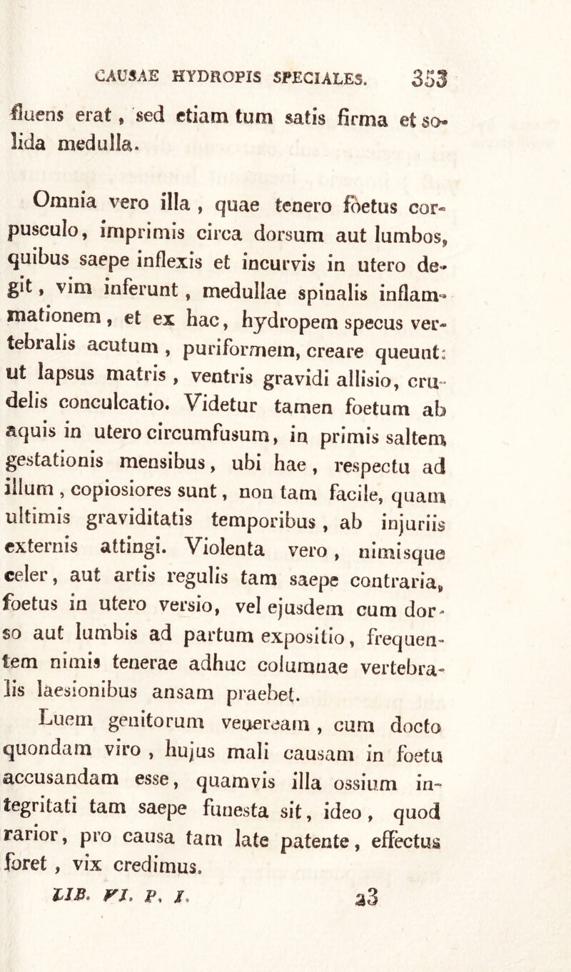 fluens erat, sed e tiara tum satis firma et so lida meduIla. Omnia vero illa , quae tenero fòetus cor« pusculo, imprimis circa dorsum aut lumbos, quibus saepe inflexis et incurvis in utero de*» git, vini inferunt , medullae spinali» inflanv» mationem, et ex hac, hydropem specus ver- tebralis acutuni, puriformem, creare queunt: ut lapsus matiis , ventri» gravidi allisio, crii- delis conculcalo. Videtur tamen foetum ab aquis in utero circumfusum, in primis saltem gestationis mensibus, ubi hae, respectu ad illuni, copiosiores sunt , non tam Facile, quani ultimis graviditatis temporibus, ab injuriis externis attingi. Violenta vero , nimisque celer, aut artis regulis tam saepe contraria^ foetus in utero versio, vel ejusdem cum dor* so aut Iumbis ad partum expositio, frequen- lem nimis tenerae adhuc columnae vertebra- lis laesionibus ansam praebet. Luem genito rum veneream , cum docto quondam viro , hujus mali causam in foetu accusa n da m esse, quamvis illa ossium in- stati tam saepe funesta sit, ideo, quod rarior, prò causa tam late patente, effèctus foret, vix credimus. UB. fi, p, j. a3