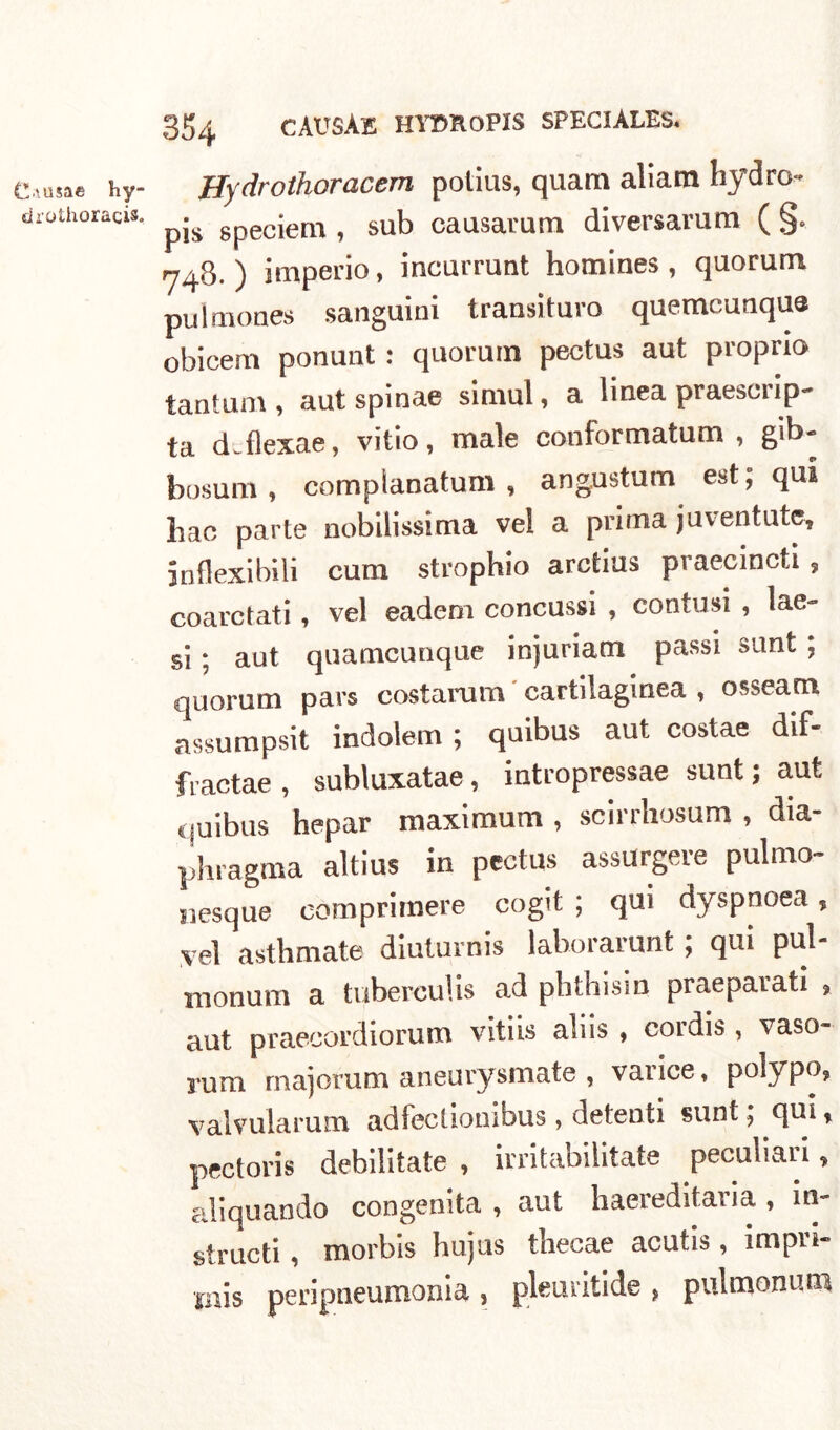 C.'-tisae hy- drothoracis. 354 CÀUSÀE HYTmoPIS SPECIÀLES. ffydrothoracem polius, quam aliam hydro- pis speciem , sub causar uni diversamm ( §. 748. ) imperio, incurrunt homines , quorum pulmones sanguini trans!turo quemcunqua obicem ponunt : quorum pectus aut proprio tantum, aut spinae simul, a linea praescrip- ta d.flexae, vitio, male conformatum , gib- bosum, complanatum , angustum est; qui bac parte nobilissima vel a prima ju veri tute, inflexibili cura strophio arctius praecincti , coarctati, vel eadem concussi , contusi , lae- si ; aut quamcunque injuriam passi sunt ; quorum pars costarum cartilaginea , osseam assumpsit indolem ; quibus aut costae dif- fractae , subluxatae , intropressae sunt ; aut quibus hepar maximum , scirrliosum , dia- phragma altius in pectus assurgere pulmo- siesque comprimere cogit ; qui dyspnoea, vel asthmate diuturni» lahorarunt ; qui pul- monum a tuberculis ad pbthisin praeparati , aut praecordiorum vitiis aliis , cordis , vaso- rum majorum aneurysmate , vance, polypo, valvularum adfectiombus , detenti sunt ; qui, pectoris debilitate , irritabilitate peculiari» acquando congenita , aut haereditaria , m- structi, morbis hujus thecae acutis, impi'i- •jnis peripneumonia , pleuiitide , pulmonum