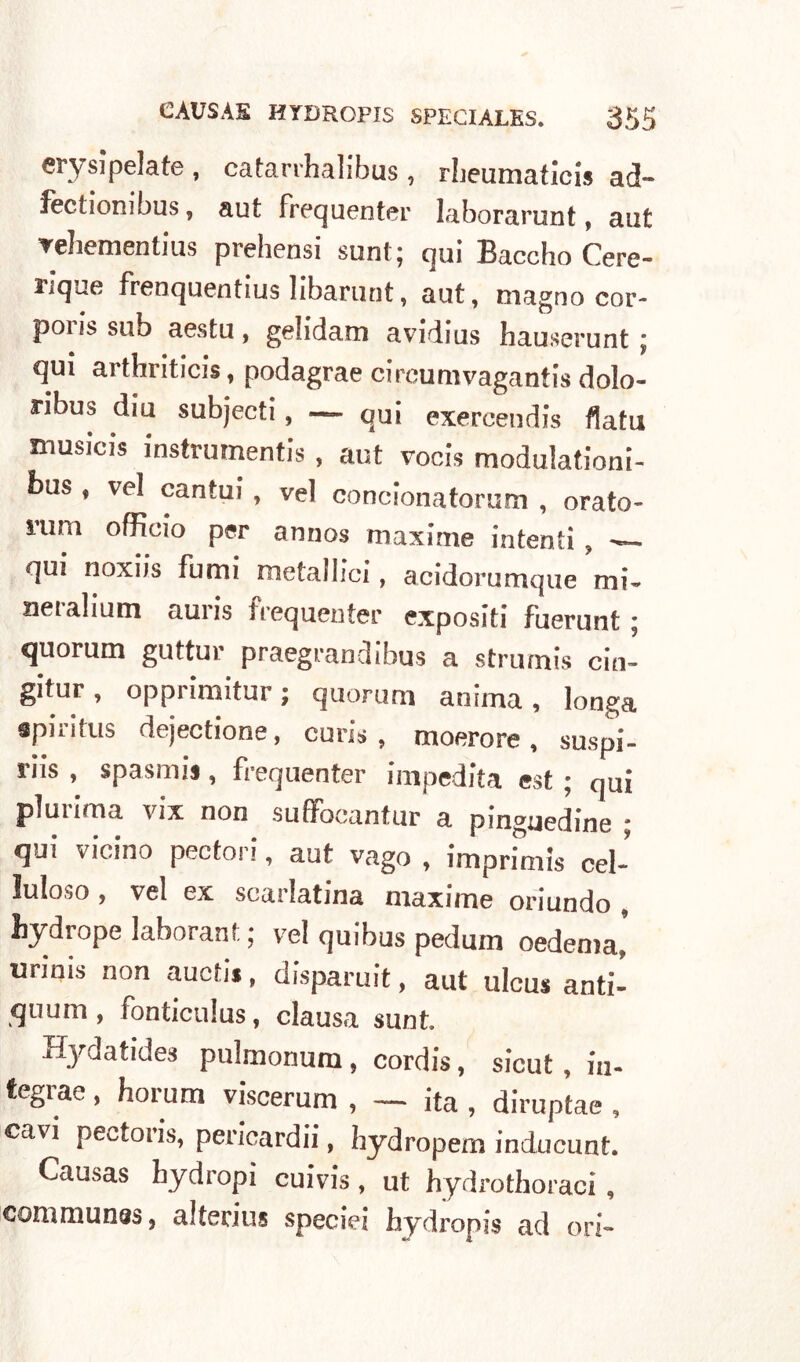 erysìpelate , catarrhalibus , rbeumaticis ad- fectionibus, aut frequenter laborarunt, aut vehementius prehensi suntq qui Baccho Cere- riquo frenquentius libarunt, aut, magno cor- pons sub aestu, gehdam avidius hauserunt \ qui arthriticis, podagrae circumvagantis dolo- ribus dia subjecti, — qui exercendis fiata musicis instrumentis , aut vocis modulationi- bus f vel cantai, vel concionatorum , orato- mm officio per annos maxime intenti ? — qui noxiis fumi metallici, acidorumque mi. neralium auris frequenter expositi fuerunt ; quorum guttur praegrandibus a strumis cin- gitur, opprimitur; quorum anima, lunga spillalo dejectione, cuns , moerore , suspi- riis , spasmis , frequenter impedita est ; qui plurima vix non suffocantur a pinguedine * qui vicino pectori, aut vago , imprimis cel- luloso , vel ex scarlatma maxime oriundo , hydrope laborant ; vel quibus pedum oedema* urinis non auctis, disparuit, aut ulcus ariti- quum , fonticulus, clausa sunt. Hydatides pulmonum, cordis, sicut, iu- fegrae, horum viscerum , — ita, diruptae , cavi pectoris, pericardi!*, hydropem inducunt. Causas bydropi cuivis, ut hydrothoraci , communi, alterius speciei hydropis ad ori-