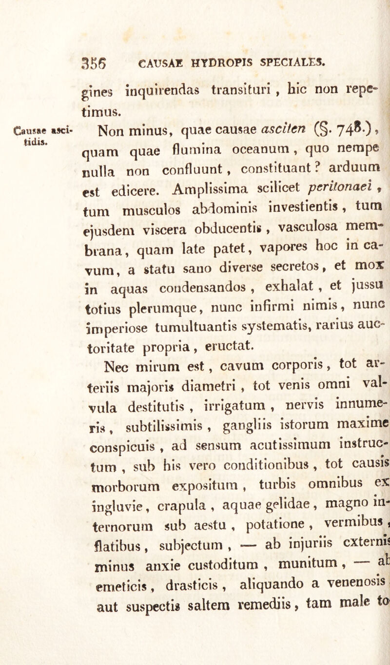 Causae asci- tidis. gìnes inquirendas transituri , hic non reps» timus. Non minus, quae causae ascitcn (§. 748.) , quam quae flumina oceanum, quo nempe nulla non confluunt, constituant ? arduum est edicere. Ani pi issima scilicet pcvilonaci <$ tuna musculos abdominis investientis, tum ejusdem viscera obducentis, vascolosa mem* brana, quam late patet, vapores hoc in ca- vum, a statu sano diverse secretos, et mox in aquas condensandos , exhalat , et jussu totius plerumque, nunc infirmi nimis, norie imperiose tumultuantis systematis, ìanus auc toritate propria, eructat. Nec mirum est, cavum corporis, tot ar~ teriis majoris diametri , tot venis omni val- vula destitutis , irrigatum , nervis innume- ri*, subtilissimis , gangliis istorum maxime eonspicuis , ad sensum acutissimum instruc- tum , sub his vero conditionibus , tot causis morborum expositum , turbis omnibus ex ingluvie, crapula, aquae gelidae, magno in- ternorum sub aestu , potatione , vermibus 1 flatibus, subjectum , — ab injuriis externis minus anxie custoditum , munitum , emetici* , drasticis , aliquando a venenosis aut suspectia saltem remediis , tam male t0‘