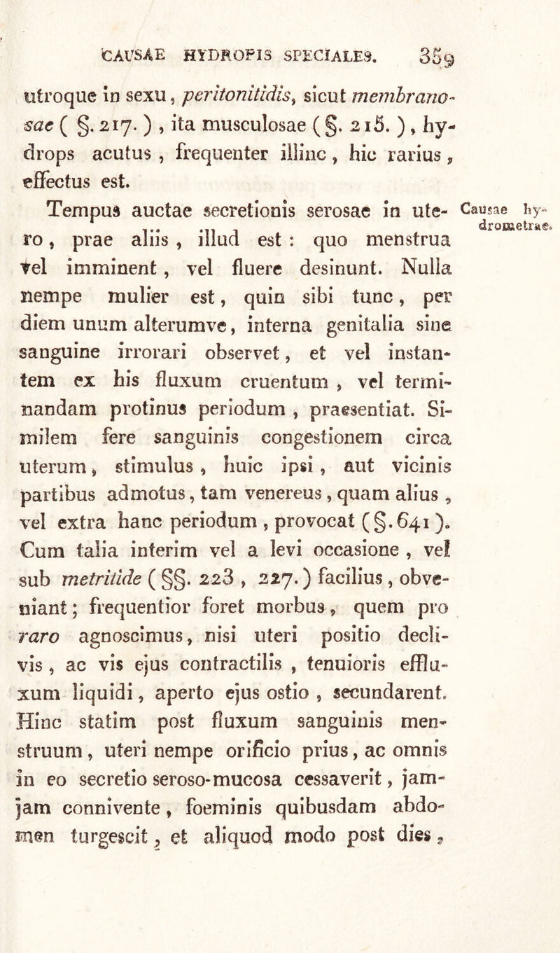 CAUSA E Hi DROP 13 SPECÌALE8. 35$ utroque in sexu, perìtonilìdisy sicut membrana- sae ( §. 217. ) , ita musculosae (§, 215. ) , hy- drops acutus , frequentar illinc, hic rarius, effectus est. Tempua auctae secretionis serosae in ute- ro , prae aliis , illud est : quo menstrua vel imminent, vel fluere desinunt. Nulla riempe mulier est, quin sibi tunc, per diem unum alterumve, interna genitalia sine sanguine irrorari observet, et vel instali- tem ex his fluxum cruentum , vel termi- nandam protinua periodum , praesentiat. Si- rnilem fere sanguinis congestionem circa uterum, stimulus , huic ipsi, aut vicinis partibus admotus, tam venereus, quam alius , vel extra hanc periodum , provocai (§.641 ). Cura (alia interim vel a levi occasione , ve! sub metrilide ( §§. 228 , 227.) facilius , obve- niant ; frequentior foret morbus 9 quem pi o raro agnoscimus, nisi uteri positio decli- vis , ac vis ejus contractilis , tenuioris efflu» lum liquidi, aperto ejus ostio , secundarent. Hinc statim post fluxum sanguinis men~ struum , uteri nempe orificio prius, ac omnis in eo secretio seroso-mucosa cessaverit, jam~ jam connivente, foeminis quibusdam abdo- mm turgescit 2 et aliquod modo post dies, Causae hy« drometra®»