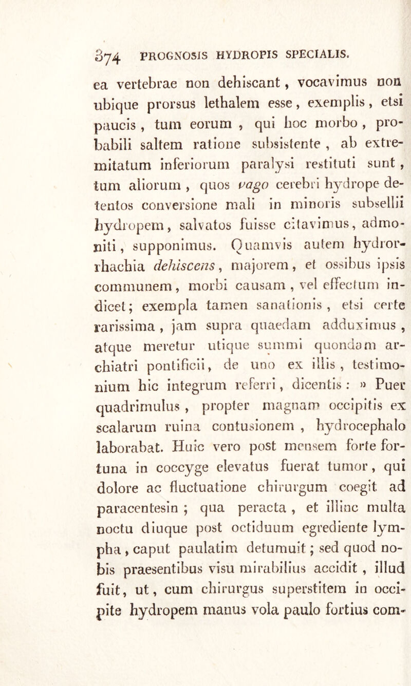 ea vertebrae non dehiscant, vocavimus non nbique prorsus lethalein esse, exemplis, etsi paucis , tum eorum , qui hoc morbo , pro- babili saltem ratione subsistente , ab extre- mitatum inferiorum paralysi restituii sunt , tum aliorum , quos vago cerebri hydrope de- tentos conversione mali in minoris subsellii hydropem, salvatos fuisse citavimus, admo- niti, supponimus. Ouamvis auteni hydror- rhachia dehìscens, majorem, et ossibus ipsis communem, morbi causam , vel effecfum in- dicci; exempla tamen sanationis , etsi certe rarissima , jam supra quaedam adduximus , atque meretur utique summi quondam ar- chiatri pontìfìcii, de uno ex illis , testimo- nium hic integrum referri , dicentis : » Puer quadrirnulus , propler magnam occipitis ex scalarmi! mina contusionem , hydrocephalo laborabat. Huic vero post mensem forte for- tuna in coccyge elevatus fuerat turnor, qui dolore ac fluctuatione chirurgum coegit ad paracentesin ; qua peracta , et il line multa noctu diuque post octiduum egrediente lym- pha » caput paulatim detumuit ; sed quod no- bis praesentibus viso mirabilius accidit , illud fuit, ut, cum chirurgus superstitem in occi- pite hydropem rnaiius vola paulo fortius coni-