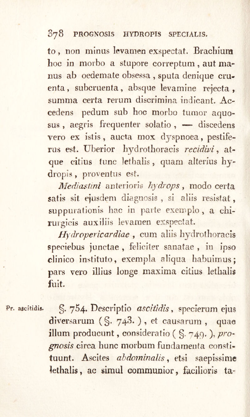 to, non minus levamen exspectat. Brachium hoc in morbo a stupore correptum, aut ma- nus ab oedemate obsessa , sputa denique cru- enta , subcruenta, absque levamine rejecta , summa certa rerum discrimina indicant. Ac- cedens pedum sub hoc morbo tumor aquo- sus , aegris frequente!' solatio , — discedens vero ex istis , aucta mox dyspnoea, pestile- rus est. Uberior hydrothoracis recidivi, at- que citius tunc lethalis , quarn alterius hy~ dropis , proventus est. Mediastini anteriori*; hydrops, modo certa satis sit ejusdem diagtiosis , si aliis resistat, suppurationis hac in parte exemplo , a chi- rurgicis auxiliìs levaraen exspectat. Hydropericardiae , cimi aliis hydrothoracis speeiebus junctae , felici ter sanatae , in ipso clinico instituto, exempla aliqua habuimus; pars vero illius longe maxima citius lethalis fuit. asdtidis. g. 754. Descriptio ascitidis, spccierum ejus diversarum (§. 748. ), et causa rum , quae illum producimi, consideratio ( §. 749. ), prò« gnosis circa hunc morbum fundamenta consti- tuunt. Ascites ahdominalìs, etsi saepissime Jethalis, ac simul communior, facilioris ta