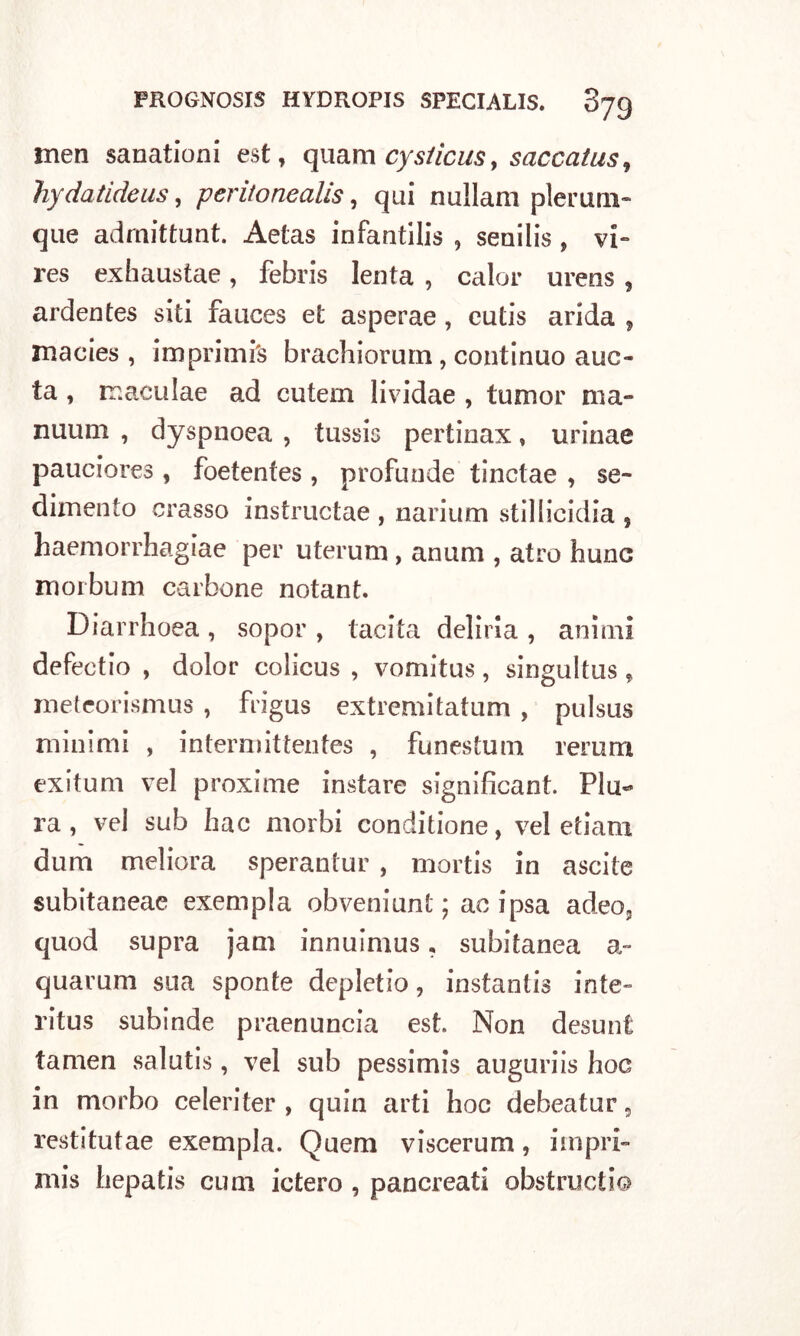 men sanationi est, quam cyslicus> saccatus, hydatideus, peritonealls, qui nullam plerum- que admittunt. Aetas infantilis , senilis , vi** res exhaustae, febris lenta , calor urens, ardentes siti fauces et asperae , cutis arida , macies , imprimi^ brachiorum, continuo auc- ta, maculae ad cutem lividae , tumor ma» nuum , dyspnoea , tussis pertinax, urinae pauciores , foetenfes , profunde tinctae , se- dimento crasso instructae , n a riunì stillicidia 5 haemorrhagiae per u ter uni, anum , atro hunc morbum carbone notant. Diarrhoea , sopor , tacita deliria , animi defectio , dolor colicus , vomitus, singultus, meteorismus , frigus extremitatum , pulsus minimi , intermittentes , funestum rerum exitum vel proxime instare significant. Piu** ra , vel sub hac morbi conditione, vel etiam dum meliora sperantur , mortis in ascite subitaneae exempla obveniunt ; ac ipsa adeo, quod supra jam innuimus ? subitanea quarum sua sponte depletio, instantis mie- ritus subinde praenuncia est. Non desunt tamen salutis, vel sub pessimis auguriis hoc in morbo celeri ter , quin arti hoc debeatur, restitutae exempla. Quem viscerum, iinpri- mis hepatis cum ictero , pancreati obstructi©