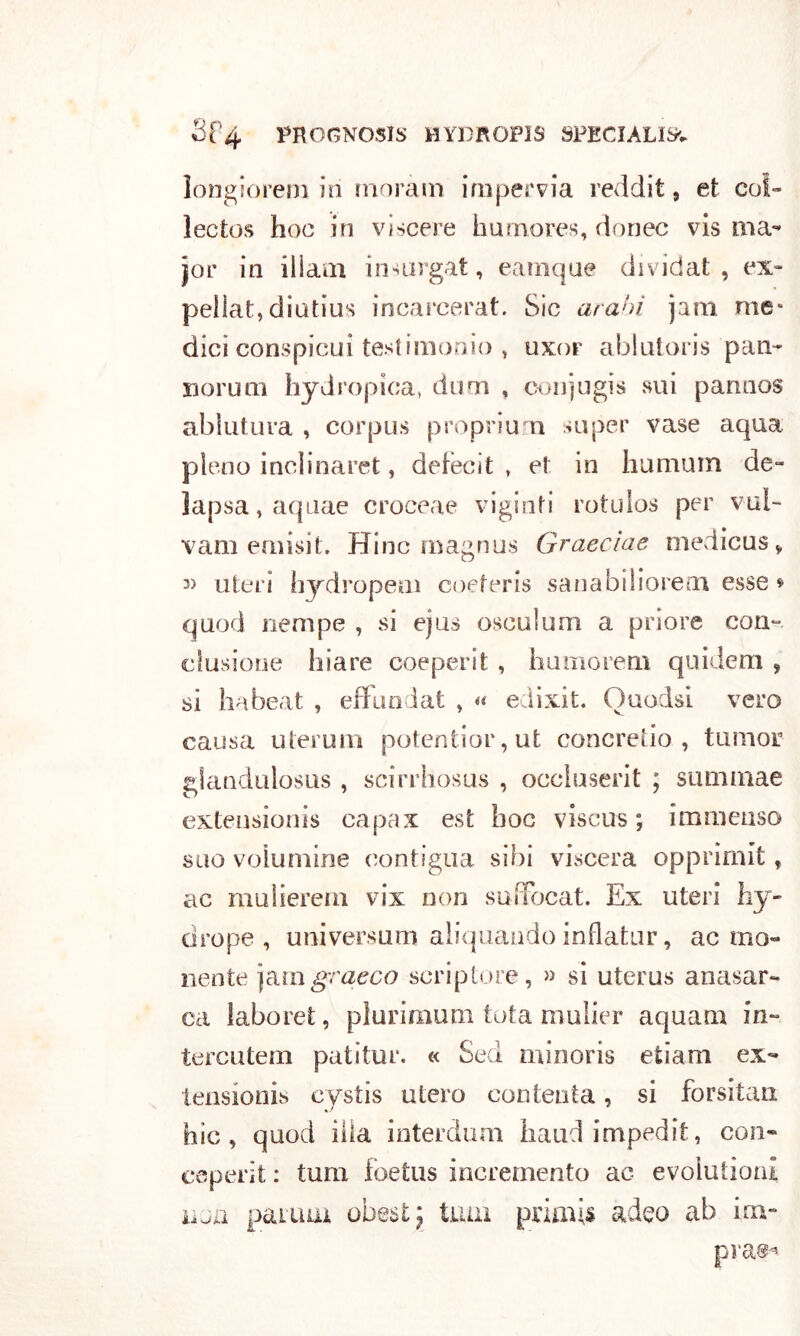 longiorem in moram impervia reddit 9 et col- lectos hoc in viscere kumores, donec vis ma- jor in ilìam insurgat, eamque dividat , ex» peliat, diutius incarcerai:. Sic arabi jam me* dici conspicui testimonio , uxor ablutoris pan- nomai hydropìca, dum , conjugis sui pannos ablutuva , corpus propri un super vase aqua pieno inclinarci, defecit , et in humum de- lapsa,aquae croceae vigiliti rotulos per vul- vam emisit. Hinc magnus Graecìae medicusv uteri hydropem coeferis sanabiliorem esse * quod riempe , si ejus osculum a priore con- clusione hiare coeperit , humorem quidem , sì ha beat , effundat , « edixit. Ouodsì vero causa utemili potentior,ut concreto , tumor glandulosus , scirrhosas , occluserit ; suminae exteusionis capax est hoc viscus ; immenso suo voiumine contigua siili viscera opprimit, ac muiierem vix non suiTocat. Ex uteri by- drupe, universum aiiquandoinflatur, ac mo- nente jamgraeco scriptore, » si uterus anasar- ca laboret, plurimum tota mulier aquam in- tercutem patitur. « Sed minoris etiam ex- tensionis cystis utero contenta, si forsitan hìc , quod iìla interdum haudimpedit, con- ceperit : tum foetus incremento ac evolutioni iìjn panna obestj tuia primis adeo ab im- prash