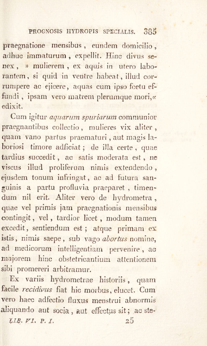 praegnatione mensibus , eundem domicilio T adhuc immaturutn, expellif. Hinc divus se- nex , » mulierem , ex aqujs in utero labo- rantem, si quid in ventre habeat, ilìud cor- rum pere ac ejicere, aquas cum ipso foetu ef- fondi , ipsam vero niatrem plerumque morire edixit. Cuoi igitur aquarum spuriarum communior praegnantibus collectio , mulieres vix al iter , quam vano partus praematuri , aut rnagis la- boriosi timore adfìciat ; de illa certe , quae tardius succedit, ac satis moderata est , ne viscus illud proliferimi nimis exteadendo, ejusdem tonimi infringat, ac ad futura san- guini a partu profili via praeparet , ti mon- dimi nii erit. A!iter vero de hydrometra, quae vel primis jarn praegnationis mensibus contingit, vel, tardior licei , niodum tamen excedit, sentiendum est; atque primam ex isti, nimis saepe, sub vago abortus nomine, ad medicorum intelligentiam pervenire, ac majorem bine obstetricantium attentionem sibi promereri arbitramur. Ex variis hydrometrae historiis, quam facile recidivus fiat hic morbus, elucet. Cum vero haec adfectio fluxus menstrui abnormi aliquando aut socia , aut effectus sit ; ac ste- UB. vi, p. j. 2-5