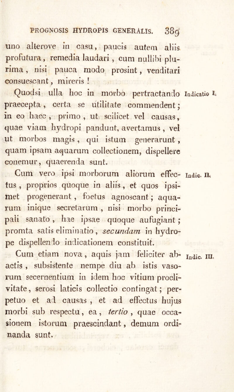 \ FROGNOSIS HYDROPIS GENERALIS. 38(^ uno altero ve in casa, paucis autem aiiis profutura, remedia laudari , cum nullibi plu- rima , nisi pauca modo prosint, venditari consuescant, mireris ! Quodsi ulla hoc in morbo pevtractando indicati© I» praecepta , certa se utilitate commendent; in eo haec , primo, ut scilicet vel causas, quae viam hydropi pandunt, avertamus , vel ut morbos magis , qui istum generarunt , quam ipsam aquarum collectionem, dispellere conemur, quaerenda sunt. Cum vero ipsi morborum aliorum effec- indie, ik tus , proprios quoque in aliis, et quos ipsi- met progenerant , foetus agnoscant ; aqua- rum inique secretarum , nisi morbo princi- pali sanato, hae ipsae quoque aufugiant ; promta satis eliminatio, secundam in hydro- pe dispellenlo indicationem constituit. Cum etiam nova, aquis jam feliciter ab- Indic> m, actis , subsistente nempe dia ab istis vaso- rum secernentium in idem hoc vitium prodi- vitate, serosi laticis collectio contingat ; per- petuo et ad causas , et ad effectus hujus morbi sub respectu, ea , ter fio , quae occa- sionem istorum praescindant, denium ordi- nanda sunt.