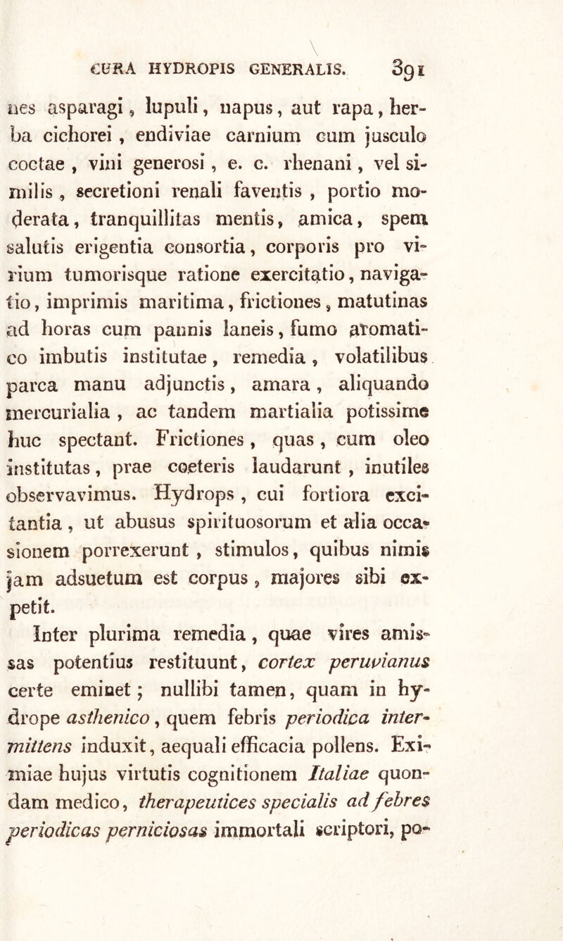 ues asparagi, lupuli, napus, aut rapa, her- La cichorei , endiviae carnium cani j osculo coctae , vini generosi, e. c. rhenani, vel si- milis , secretioni renali faventis , portio mo- derata, tranquillitas mentis, amica, spem salutis erigentia eonsortia, corpo ris prò vi» riunì tumorisque ratione exercitatio, naviga- tio, imprimis maritima, frictiones s matutinas ad horas cum pannis laneis, fumo aromati- co imbutis institutae, remedia, volatilibus parca manu adjunctis, amara, aliquando mercurialia , ac tandem martialia potissime huc spectant. Frictiones, quas, cum eleo institutas, prae coeteris laudarunt , inutiles observavimus. Hydrops, cui fortiora exci- tantia , ut abusus spirituosorum et alia occa- sionem porrexerunt , stimulos, quibus nimis Jam adsuetum est corpus , majores sibi ex- petit. Inter plurima remedia, quae vires annV sas potentius restituunt, cortex peruvìanus certe eminet ; nullibi tamen, quam in hy- drope asthenico, quem febris periodica inter- mittens induxit, aequali efficacia pollens. Exi- miae hujus virtutis cognitionem Italiae quon- dam medico, therapeuiices specialis ad febres periodicas perniciosas immortali «cripton, pò-