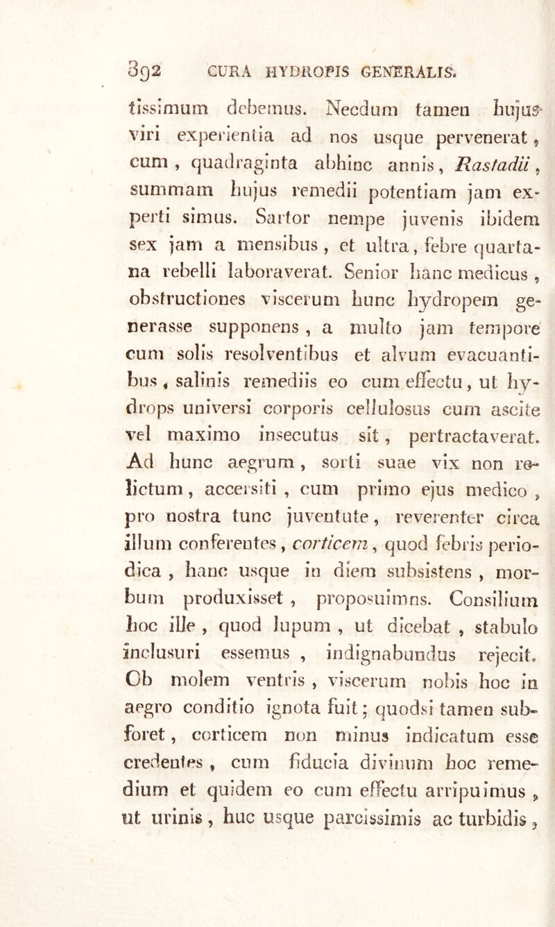 tissimum debemus. Necdum (amen huju^ viri experientia ad nos usque pervenerat, eum , quadraginta abhinc annis, Rastadii 9 summam hujus remedii potentiam jam ex* perti simus. Sartor riempe juvenis ibidem sex jam a mensibus , et ultra, febre quarta- na rebelli laboraverat. Senior liane medicus , obstructiones viscerum bone hydropem ge- nerasse supponens , a multo jam tempore cum solis resol ventibus et alvum evacuanti- bus * salinis remediis eo cum efièctu, ut hy- drops universi corporis cellulosus cum ascite vel maximo insecutus sit, pertractaverat. Ad hunc aegrum, sorti suae vix non re- lictum, accersiti , cum primo ejus medico, prò nostra lune juventute, reverenter circa illuni conferentes, corticem, quod febris perio- dica , hanc usque in diem subsistens , mor- bum produxisset , proposuimns. Consiliuin hoc ilje , quod lupum , ut dicebat , stabulo ine!usuri essemus , indignabundus rejecit. Ob molem ventris , viscerum nobis hoc in aegro conditio ignota fuit; quodsi tamen sub- foret, corticem non minus indicatimi esse credenfes , cum fiducia divinimi hoc reme- dium et quidem eo cum effeclu arripuimus » ut urinis , bue usque parcissimis ac turbidis 3