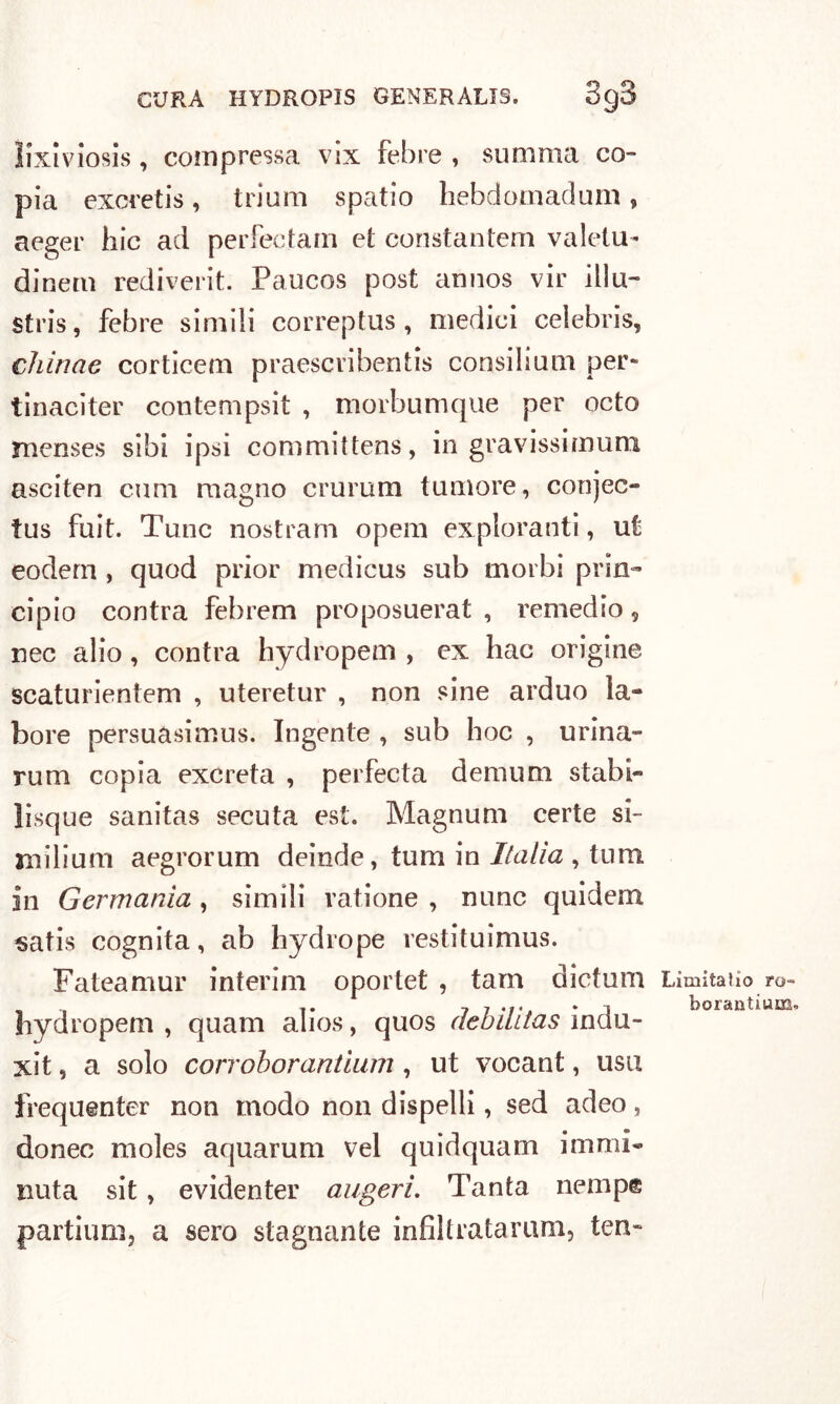 ìixiviosis, compressa vix febre , somma co- pia excretis , trioni spatio hebdomadum , aeger hic ad perfectam et constantem valetu- dine™ rediverit. Paucos post annos vir illu- stris, febre simili correptus , medici Celebris, chinae corticem praescribentis consilium per- tinaciter contempsit , morbumque per octo menses sibi ipsi committens, in gravissimum asciten coni magno crurum tumore, conjec- tus foit. Tunc nostrani opem exploranti, ut eodem , quod prior medicus sub morbi prin- cipio contra febrem proposuerat , remedio, nec alio, contra hydropem , ex hac origine scaturientem , uteretur , non sine arduo la- bore persuasimus. Ingente , sub hoc , urina- rum copia excreta , perfeeta demum stabi- ìisque sanitas secuta est. Magnum certe si- mi li uni aegrorum deinde, timi in Italia , tum in Germania, simili vatione , nunc quidem satis cognita, ab hydrope restituimus. Fateamur interim oportet , tam dictum hydropem , quam alios, quos debilitas indu- xit, a solo corroborantium, ut vocant, usti frequenter non modo non dispelli, sed adeo, donec moles aquarum vel quidquam immi- nuta sit, evidenter aligeri. Tanta nempe partium, a sero stagnante infiltratami!!, ten- Limiiafio ro- boraotium.