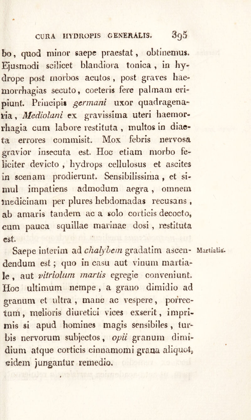 bo, quod minor saep© praestat, obtinemus. Ejusmodi scilicet blandiora tonica , in hy- drope post morbos acutos , post graves hae~ morrhagias secuto, coeteris fere pai mani eri- piunt. Principia germani uxor quadragena- pia, Mediolani ex gravissima uteri liaemor- rhagia cimi labore restituta , inultos in diae- ta errores commisit. Mox febris nervosa gravior insecuta est. Hoc etiam morbo fe- liciter devicto , hydrops cellulosus et ascites in scenani prodierunt. Sensibilissima , et si- mul impatiens admodum aegra , omnein inedicinam per plures bebdomadas recusans , ab amaris tandem ac a solo corticis decocfo, cum pauca squillae marinae dosi, restituta est. Saepe interini ad chalybem gradatim ascen- dendum est ; quo in casu aut vinum martia- ìe , aut vitriolum martis egregie eonveniunt. Hoc ultimum nempe , a grano dimidio ad grammi et ultra , mane ac vespere, porrec- tum, melioris diuretici vices exserit, impri- mis si apud homiues magis sensibiles , tur- bis nervorum subjectos, opii granum dimi- dium atque corticis cinnamomi grana aliquota «idem jungantur remedio. Martialia.