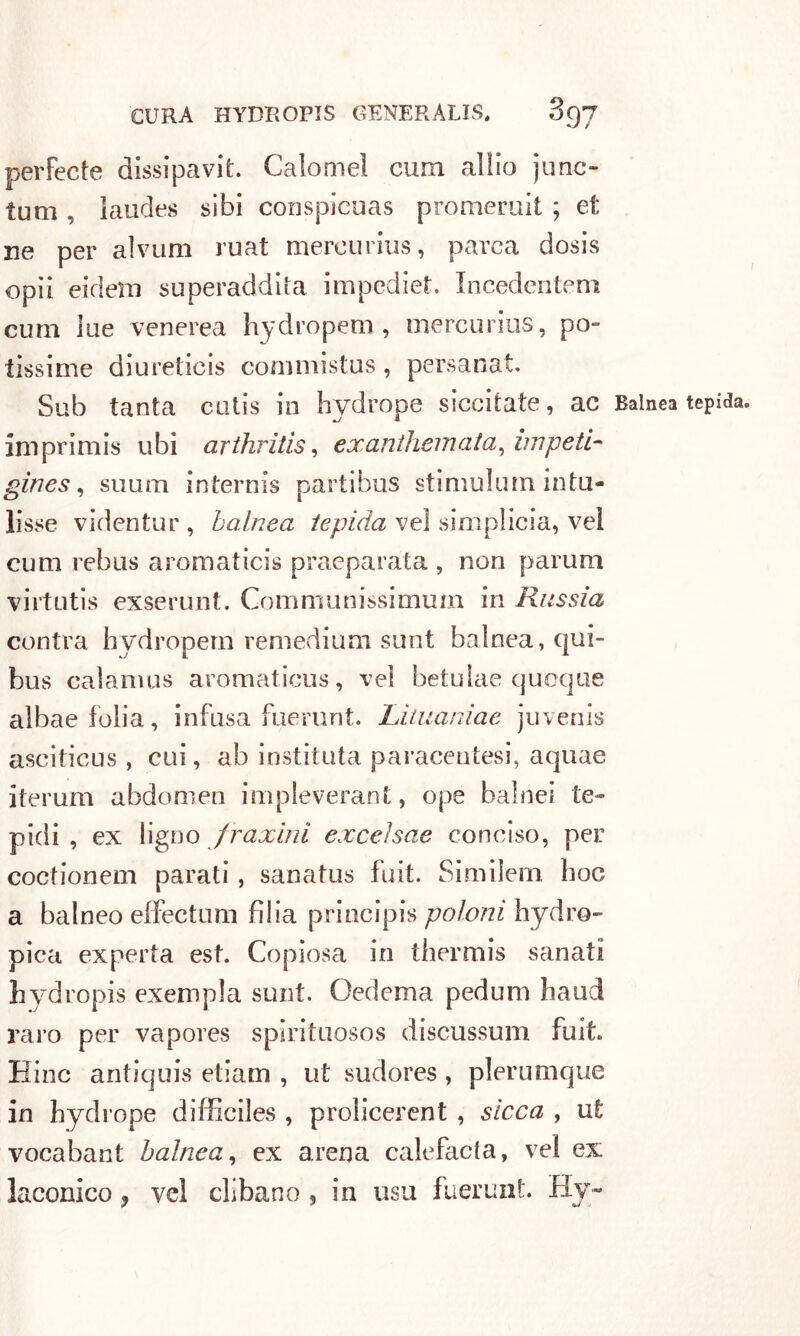 perfecte dissipavit. Calomel curri alilo junc~ lutti, laudes sibi conspicuas promeruit ; et ne per alvum ruat mercurius, parca dosis opii eidetti superaddita impediet. Incedentem curii lue venerea hydropem , mercurius, po- tissime diureticis conimistus, persanat. Sub tanta cutis in hydrope siccitate, ac Balnea tepida, imprimis ubi arthritis, exanthemata, impeti- gìnes, suum internis partibus stimulurn intu- isse videntur , balnea tepida ve! simplicia, vel cum rebus aromaticis praeparata , non parum virtutis exserunt. Comniunissimum in Russia centra hydropem remedium sunt balnea, qui- bus calamos aromaticus, vel betulae quoque albaelolia, infusa fuerunt. Lituanìae juvenis asciticus , cui, ab instituta paracentesi, aquae iterum abdomen impleverant, ope baine! te- pidi, ex ligno fraxinì exceìsae conciso, per coctionem parati , sanatus fuit. Similem hoc a balneo effectum bilia principis poloni hydro- pica experta est. Copiosa in thermis sanati hyd ropis exempla sunt. Oedema pedum haud raro per vapores spirituosos discussimi fuit. Bine antiquis etiam , ut sudores , plerumque in hydrope difficiles , prolicerent , sicca , ut vocabant balnea, ex arena calefacla, vel ex laconico ? vel olibano , in usu fuerunt. Hy~