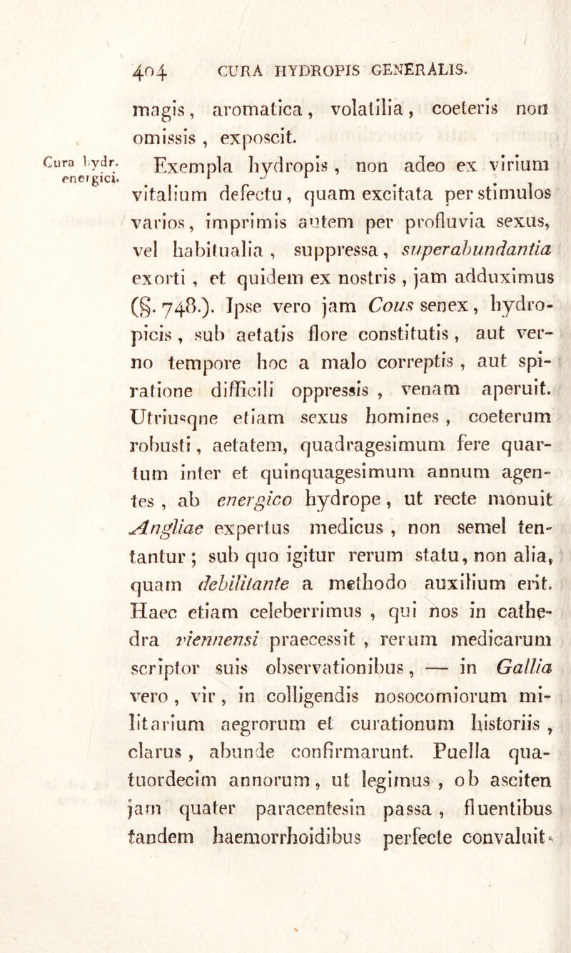 energici. 404 CURA HYDROPIS GENERÀLIS. magis, aromatica, volatilia, coeteris non omissis , exposcit. vitalium defectu, quam excitata perstiniulos va ri os, imprimis atitem per profluvia sexus, vel ha hi In alia , suppressa, super abundantia ex orti , et quidem ex nostris , jam adduximus (§. 748.). Ipse vero jam Cous senex, hydro- picis, sub aefatis flore constitutis, aut ver- no tempore hoc a malo correptis , aut spi- ratione difficili oppressis , venam aperuit. Utriu«qne etiam sexus homines , coeterum robusti, aetatem, quadragesimum fere quar- tum inter et quinquagesimum aonum agen- tes , ab energico hydrope, ut recte monuit Angliae exportus medicus , non semel ten- tantur ; sub quo igitur rerum statu, non alia, quam debilitante a methodo auxilium erit. Haec etiam celeberrimus , qui nos in cathe- dra viennensi praecessit , rerum medicarum scrìptor suis observationibus, — in Gallia vero , vir, in colligendis nosocomiorum mi- lita rium aegrorum et curationum historiis , clarus, abunde confirmarunt. Puella qua- tnordecim annorum, ut legimus , ob asciten jam quater paracentesin passa , fluentibus tandem haemorrhoidibus perfecte convaluit*