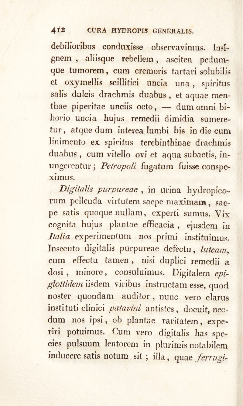 debilioribus conduxisse observavimus. Lisi- gnem , aliisque rebellem, asciten pedum- que tumorem, cum cremoris tartari solubili^ et oxymellis scillitici uncia una , spiritus salis dulcis drachmis duabus, et aquae men- thae piperitae unciis octo, — dura omni bi- lione) uncia hujus remedii dimidia sumere- tur, atque dum iuterea lumbi bis in die cum linimento ex spiritus terebinthinae drachmis duabus , cum vitello ovi et aqua subactis, in- ungerentur ; Petropoli fngatum fuisse conspe- ximus. Digitalis purvureae , in urina hy drop leo- nini pellenda virtutem saepe maximam , sae- pe satis quoque nullam, experti sumus. Vix cognita hujus plantae efficacia , ejusdem in Italia experimenfum nos primi instituimus. Insecuto digitalis purpureae defectu, luteam, cum effectu tamen , nisi duplici remedii a dosi , minore, consuluimus. Digitalem epi- glottidem iisdem viribus instructam esse, quod noster quondam auditor , mine vero clarus insti tu ti clinici patavini antistes , docuit, nec- dum nos ipsi, oh plantae raritatem, expe- viri potuimus. Cum vero digitalis has spe- cies pulsuum lentorem in plurimis notabilem inducere satis notum sit ; illa, qua e ferrugi-