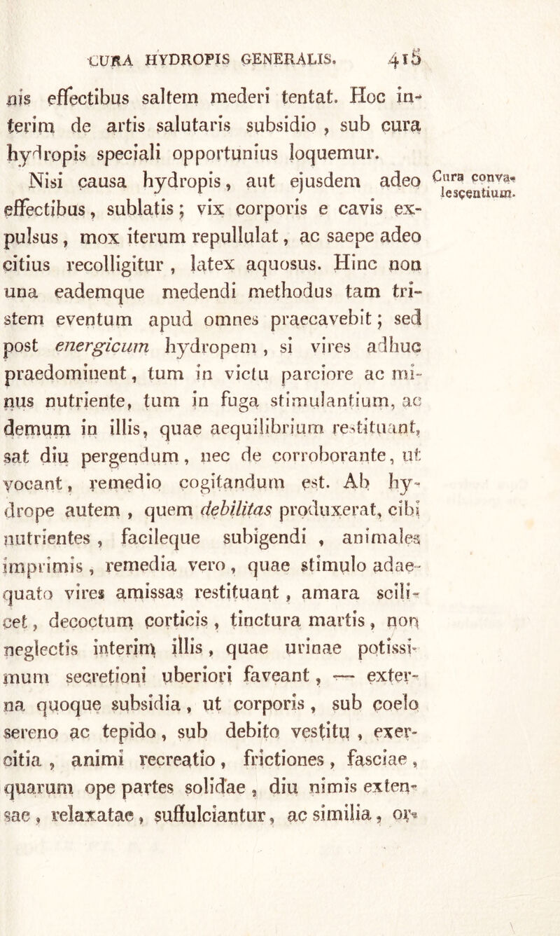 pis effectibus saltern mederi tentat. Hoc in- terim de artis salutaris subsidio , sub cura hydropis speciali opportunius Joquemur. Nisi causa hydropis, aut ejusdem adeo effectibus, sublatis ; vix corporis e cavis ex- pulsus, mox iterum repullulat, ac saepe adeo citius recolligitur , latex aquosus. Hinc non una eademque medendi methodus tam tri- stem eventum a pud omnes praecavebit ; sed post energicum hydropem, si vires adhuc praedomiuent, tum in vieta parciore acmi- pus nutriente, tum in fuga stimulantiurn, ac demum in illis, quae aequilihrium restituapt, sat diu pergendum, nec de corroborante, ut yocant, remedio cogitandum est. Ab hy~ drope autem , quem debilìtas produxerat, cibi putrientes , facileque subigendi , animale* imprimis , remedia vero, quae stimalo adae- quato vires amissas restituant, amara scili- cet, decoctum qorticis , tinctura martis, non negìectis interim illis, quae urinae potissf munì secretioni uberiori faveant, — exter- na quoque subsidia , ut corporis , sub coelo sereno ac tepido, sub debito vestiti! , eser- citila , animi recreatio , frictiones , fasclae , quarum ope partes solid'ae , diu nimis exfen- sae , relaxatae, suffulciantur, ac similia, oiy Cara con va- le sqeatium.