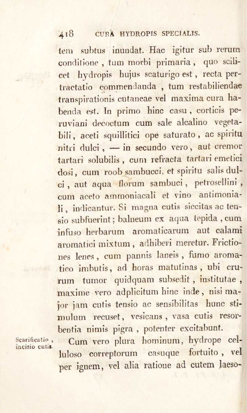 Scarificatilo , incisi© cuti*. 418 CUP/i HYDROPIS SPECIALE lem subtus inundat. Hac igitur sub rerum condii ione , tum morbi primaria , quo scili- cet hydropis hujus scaturigo est, recta per- tractatio commendanda , tum restabiliendae transpirationis cutaneae vel maxima cura ha- benda est. In primo hinc casu , corticis pe- ruviani decoctum curii sale alcalino vegeta- bili, aceti squillitici ope saturato, ac spirita nitri dulci, — in secundo vero, aut cremor tartari solubilis , cum refracta tartari emetici dosi, cum roob sambucci, et spirita salis dul- ci , aut aqua fiorimi sambuci, petroselci , cum aceto ammoniacali et vino antimonia- li ^ indicantur. Si magna cutis siccitas ac ten- sio subfuerint ; balneum ex aqua tepida, cum infuso herbarum aromaticarum aut calami aromatici rnixtum, adbiberi meretur, Frictio- nes lenes , cum pannis laneis , fumo aroma- tico imbutis, ad horas matutinas , ubi crii- rum tumor quidquam subsedit , institutae , maxime vero adplicitum bine inde, nisi ma- jor jam cutis tensio ac sensibilitas hunc sti- mulum recuset, vesicans , vasa cutis resor- bentia nimis pigra , potenter excitabunt. Cum vero plura hominum, hydrope cel- luloso correptorum casuque fortuito , vel per ignem, vel alia ratione ad cutem laeso-