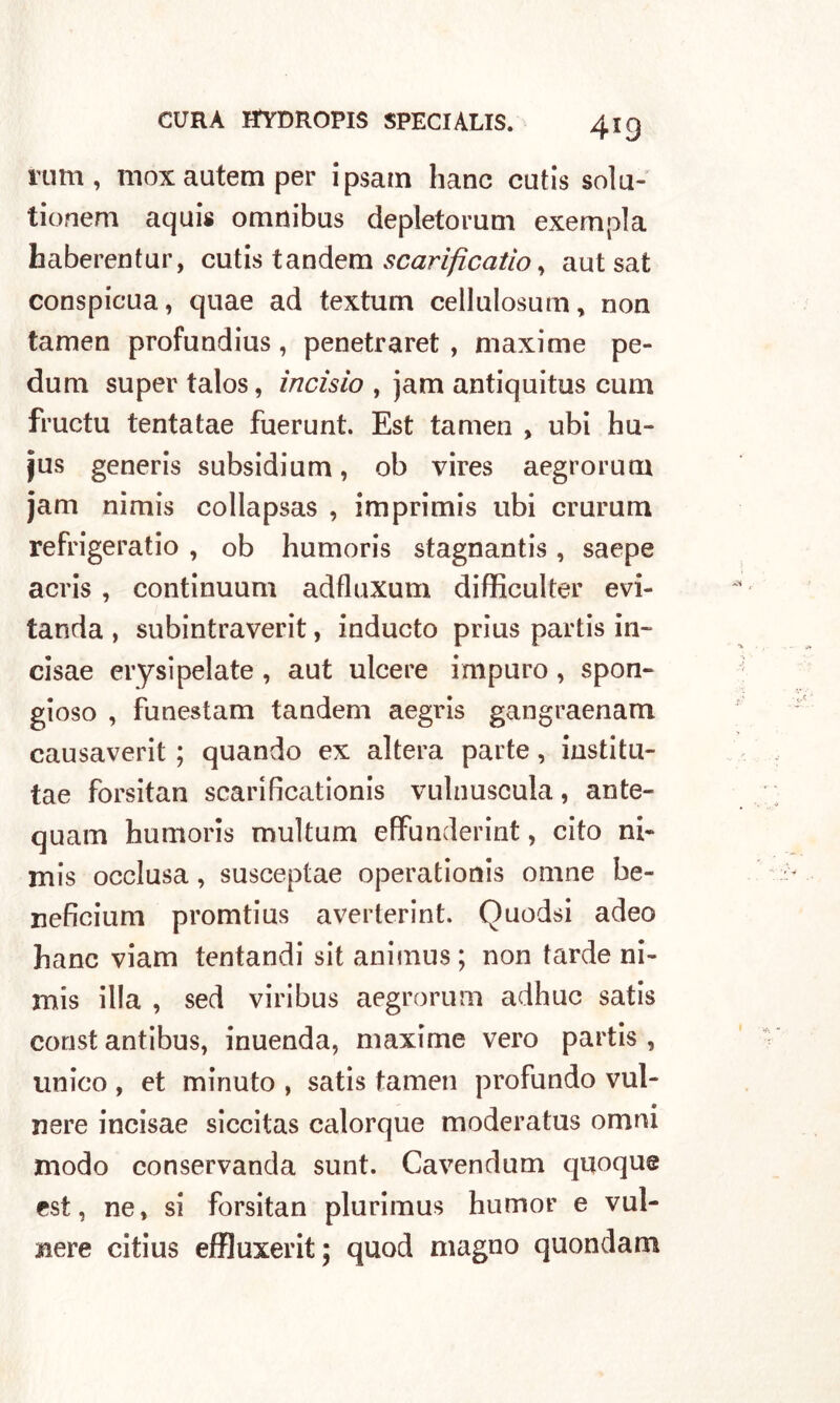 rum, inox autem per ipsam hanc cutis solu- tionem aquis omnibus depletorum exempla haberentur, cutis tandem scarìficatio, aut sat conspicua, quae ad textum cellulosum, non tamen profundius, penetraret , maxime pe- dum super talos, incisio , jam antiquitus cum fructu tentatae fuerunt. Est tamen , ubi hu- jus generis subsidium, ob vires aegrorum jam nimis collapsas , imprimis ubi crurum refrigeratio , ob humoris stagnantis , saepe acris , continuum adfluxum difficulter evi- tanda , subintraverit, inducto prius partis in» cisae erysipelate , aut ulcere impuro , spon- gioso , funestam tandem aegris gangraenam causaverit ; quando ex altera parte, institu- tae forsitan scari ficationis vulnuscula, ante- quam humoris multum efFunderint, cito ni- mis occlusa, susceptae operationis omne be- neficium promtius averterint. Quodsi adeo hanc viam tentandi sit animus; non tarde ni- mis illa , sed viribus aegrorum adhuc satis const antibus, inuenda, maxime vero partis , unico , et minuto , satis tamen profundo vul- nere incisae siccitas calorque moderatus omni modo conservanda sunt. Cavendum quoque est, ne, si forsitan plurimus humor e vul- nere citius effluxerit; quod magno quondam