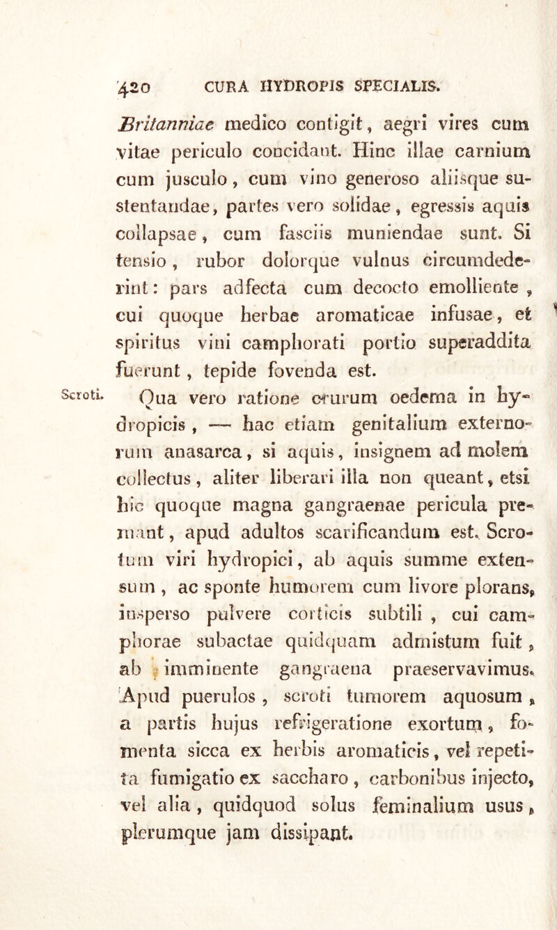 Scroti. Eritanniae medico contigit, aegri vires cum vitae periculo concidaut. Hinc iilae carnium cum jusculo, cum vino generoso aìiisque su- stentandae, partes vero solidae, egressi* aquis coìlapsae, cum fasciis munìendae sunt. Si fensio, rubor dolorque vulnus circumdede- rint : pars adfecta cum decocto emolliente , cui quoque herbae aromaticae infusae, et spiritus vini campliorati portio superaddita fuerunt, tepide fovenda est. Qua vero ratione crurum cederò a in by~ dropicis , — hac etiatn genitalium exter no- rum anasarca, si aquis, insignem ad molem collectus, aliter liberali illa non queant*etsi bic quoque magna gangraenae pericula pre- rnant, apud adultos scarificandum est. Scro- to m viri hydropici, ab aquis sutnme extea- sum , ac sponte humorem cum livore plorans* iasperso polvere corticìs subtili , cui cam- pilo rae subactae quidquam admistum fuit, ab imminente gangraena praeservavimus, Apud puerulos , scroti tumorem aquosum % a partis hujus refrigeratione exortum 9 fo- menta sicca ex herbis aromaticis, ve! repeti- ta fumigatio ex saccharo, carbonibus injecto, vel alia , quidquod solus feminalium usus > picrumque jam dissipant.