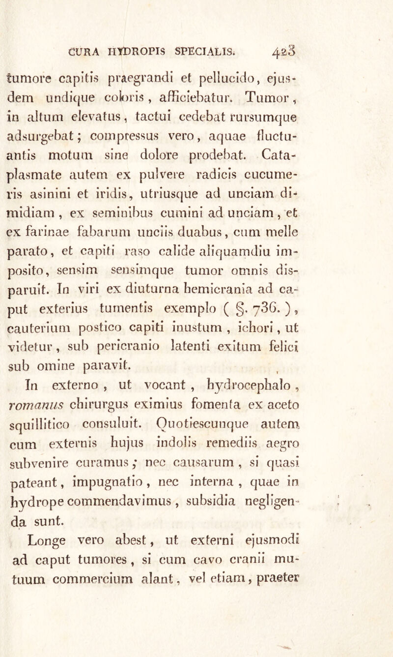 tumore capìtis praegrandi et pellucido, ejus- dem undique coioris , afficiebatur. Tumor, in altum elevatus, tactui cedebat rursumque adsurgebat; compressus vero, aquae fluctu- antis motum sine dolore prodebat. Cata- plasmate autem ex polvere radicis cucume- ris asinini et iridis, utriusque ad unciam di- midiam , ex seminibus cumini ad unciam , et ex farinae fabarum unciis duabus, cum melle parato, et capiti raso calide aìiquamdiu. im- posto, sensim sensimque tumor omnis dis- paruit. In viri ex diuturna hemicrania ad ca- put exterius tumentis exemplo ( §. 786. ) , cauteriuni postico capiti inustum , ichori, ut videtur, sub pericranio latenti exitum felici sub ornine paravit. In externo , ut vocant , bj^drocepbalo , romanus chirurgus eximius fomenta ex aceto squillitico consuluit. Ouotiescunque autem cum externis hujus indolis remediis aegro subvenire curamus ; nec causarum , si quasi pateant, impugnai io , nec interna , quae in hvdrope commendavimus, subsidia negligen da sunt. Longe vero abest, ut externi ejusmodi ad caput tumores , si cum cavo cranii ma- tuum commercium alant, vel etiam, praeter