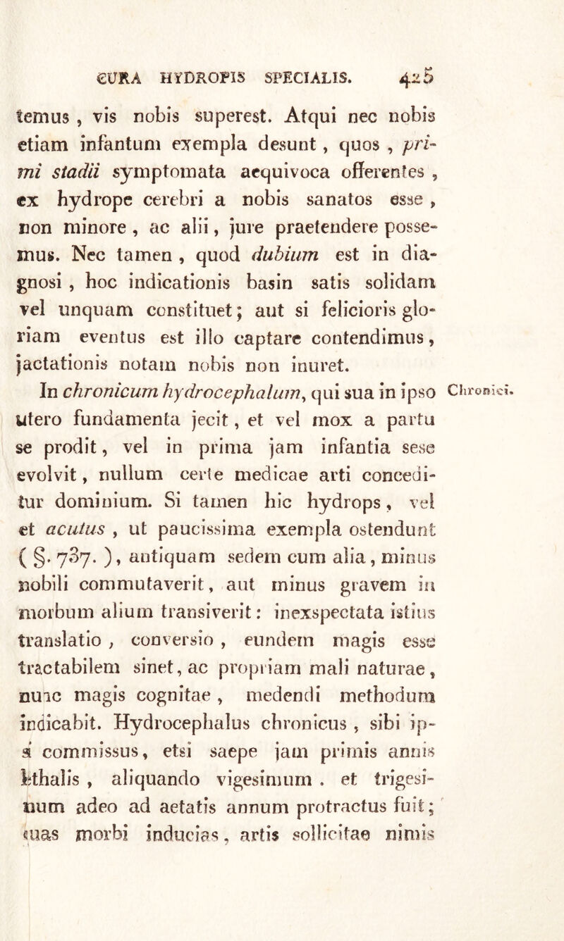 temus , vis nobis superest. Atqui nec nobis ctiam infantimi esempla desunt, quos , pri- mi stadii symptomata aequivoca offerentes 9 ex hydrope celebri a nobis sanatos esse „ non minore , ac alii, iure praetendere posse- mus. Nec tamen , quod diibium est in dia- gnosi , hoc indicationis basin satis solidam vel unquam constituet ; aut si felicioris glo- riam eventus est ilio captare contendimus, jactationis notam nobis non inuret. In chronicum hydrocephalum, qui sua in ipso Utero fundamenta jecit, et vel mox a parta se prodit, vel in prima jam infantia sese evolvit, nullum cede medicae arti concedi- tur dominium. Si tamen hic hydrops, vel et acutus , ut paucissima exempla ostendunt ( §• 7^7- )» antiquam sederti curn alia, minus nobili commutaverit, aut minus gravem in morbum alium transiverit: inexspcctata istius translatio , conversio , eundein magis esse tractabilem sinet,ac propriam mali naturae, nuic magis cognitae, medendi methodum inaicabit. Hydrocephalus chronicus , sibi ip- a comniissus, etsi saepe jaui primis annis bthalis , aliquando vigesimurn . et trigesi- ìium adeo ad aetatis annum protractus fuit; mas morbi inducias, artis sollicitaa nimis Chronicn